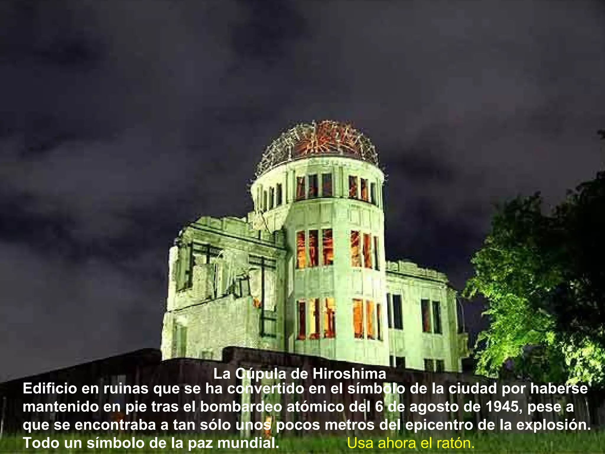 Edificio en ruinas que se ha convertido en el símbolo de la ciudad por haberse mantenido en pie tras el bombardeo atómico del 6 de agosto de 1945, pese a que se encontraba a tan sólo unos pocos metros del epicentro de la explosión. Todo un símbolo de la paz mundial.   La Cúpula de Hiroshima   Usa ahora el ratón. 