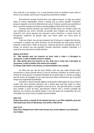 Para onde foi o teu amado, ó tu, a mais formosa entre as mulheres? para onde se
retirou o teu amado, a fim de que o busquemos juntamente contigo?

        Normalmente quando encontramos com alguma pessoa, ou algo que supera
todas as nossas expectações, temos o desejo que os outros também conheçam,
porque é especial e nos torna diferentes dos outros. Todavia, quando essa excelência é
Jesus, aumenta a desejo que todas as pessoas galguem deste amor que é infinito.
        Conheço diversas pessoas que sentem grande prazer em receber visitas nas
suas residências por serem mansões de grande luxo; também por diversas vezes
encontrei com outras pessoas que possuem carros caríssimos e outros meios de
transportes modernos de grande valor, que fazem deles um marco para se
destacarem.
        Tudo isso é bom, mas aos que esquecem de Cristo que é a alegria dos homens,
e prendem o coração nas coisas terrenas, um dia descobre que tudo passa, ficando
somente a vida eterna. Todos os tesouros materiais perecem e desvalorizam com o
tempo, no entanto aos que guardam virtudes espirituais recebem felicidade e a
certeza de uma vida eterna ao lado de Deus.

Mateus 6:19-20-21
19 - Não ajunteis para vós tesouros na terra; onde a traça e a ferrugem os
consomem, e onde os ladrões minam e roubam;
20 - Mas ajuntai para vós tesouros no céu, onde nem a traça nem a ferrugem os
consumem, e onde os ladrões não minam nem roubam.
21 Porque onde estiver o teu tesouro, aí estará também o teu coração.

        Os olhos dos que são de Jesus brilham mais dos que estão distante Dele;
encontramos a prova quando lemos o Livro de Cantares completo, de maneira que a
virtude do noivo gerava a completa felicidade da Sunamita (que é a noiva), ao estágio
que ela anseia em propagar ao seu amor para que todos conhecessem que é possível
atingir uma magnitude de perfeição.
        Acontece o mesmo quando alguém compreende a Mensagem de Jesus Cristo e
recebe uma nova natureza espiritual, daí o motivo pelo qual que todos os salvos
incansavelmente pregam o Evangelho na face da terra. Aos que não abrem o coração
para receber o amor de Deus, permanecem estéreis sem a mínima condição de
adentrar nos mistérios do Espírito Santo, e nem tão pouco de compartilhar de uma
intimidade com Jesus Cristo o salvador da humanidade.

João 3:16
Porque Deus amou o mundo de tal maneira que deu o seu Filho unigênito, para que
todo aquele que nele crê não pereça, mas tenha a vida eterna.

João 15:13
Disse Jesus: Ninguém tem maior amor do que este, de dar alguém a sua vida pelos
seus amigos.
 