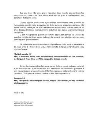 Que ama Jesus não tem a prazer nas coisas deste mundo, pelo contrário fica
sintonizado na Palavra de Deus sendo edificado na graça e conhecimento dos
benefícios do Espírito Santo.

       Quando alguém pratica uma ação errônea notoriamente tenta esconder da
humanidade, quanto maior a gravidade do delito aumenta a segurança para que não
venha a luz da revelação. Em outra extremidade encontramos com os convictos no
amor de Jesus Cristo que incansavelmente trabalham para os que vivem em amargura
de espírito.
       O bem mais precioso que um ser humano possui, com certeza é a salvação da
sua alma no Filho de Deus, porque tudo um dia passará, mas o Cristo é eterno, assim
como aqueles que lhe são fieis

       Em toda Bíblias encontramos literal e figurada que l não perde o tema central
de Jesus Cristo o Filho do Deus vivo, e noivo amado da Igreja comprada com o seu
precioso Sangue.

I Epistola de João 1:7
Mas, se andarmos na luz, como na luz Ele está, temos comunhão uns com os outros,
e o Sangue de Jesus Cristo seu Filho, nos purifica de todo pecado.


       Ao fim do nosso estudo enfatizo que o amor de Deus excede toda vida material,
e por maior que seja o pecado Ele não está interessado no tamanho da gravidade, e
sim, na grandeza do arrependimento. O Senhor espera que cada ser humano volte-se
para Jesus Cristo, porque o mesmo está de braços abertos para todos.

Romanos 5:8
Mas, Deus prova o seu amor para conosco, em que Cristo morreu por nós, sendo nós
ainda pecadores.



Jesus te ama



Presbítero Robson Colaço de Lucena
Webmaster Alice Alves de Lucena
Webmaster Alisson Alves de Lucena
 