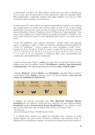 10 
se apaixonarem e de Deus. Um filme Indiano contado pelo mais sábio ser humano que viveu na terra, num dia apaixonado, de modo apaixonante, repleto de inspiração divina. Para compreendê-lo é importante conhecer antes alguns capítulos e de textos do Velho Testamento, lugares, paisagens, acontecimentos. 
Cantares possui 117 versos onde há um número surpreendente de palavras raras, palavras que ocorrem apenas no Cântico dos Cânticos, muitos só uma vez lá, ou que ocorrem pouquíssimas vezes em todo o resto do corpo do Antigo Testamento. Nele há cerca de 470 palavras diferentes. E destas 470 palavras, cerca de 50 destes são “harpax legomena”. Esse termo místico significa que na língua hebraica só ocorrem em Cantares. O resultado é que muitas vezes há incerteza quanto ao exato significado destes termos e seu correto uso nas frases. 
“Como óleo purificado, como unguento derramado”- Cânticos utiliza como principal figura a comparação, a símile. As símiles são facilmente identificáveis pela precedência de “como” ou “semelhante”. Como as usadas nos versos: Semelhante é usada 9 vezes - Cantares 5:6, 8, 11, 15; 6:4, 10, 13; 8:6, 10. “como” é usado 47X em 36 versos - Cantares 1:3, 5, 7, 9, 15; 2:2, 3, 9, 17; 3:6; 4:1, 2, 3, 4, 5, 11; 5:11, 12, 13, 15; 6:5, 6, 7, 10; 7:1, 2, 3, 4, 5, 7, 8, 9; 8:1, 6, 10, 14. Questione ao Espírito de Deus sobre a profundidade para compreender a profundidade destas comparações. 
A palavra hebraica para "Águia" é nesher; nun, shin, reish. As duas letras finais de nesher podemos dizer shar, que significa "canção". Em Hebraico, “cântico”, que inclui poesia, é chamado shir, como representado pelas letras hebraicas shin e reish de nesher 
- Salomão, Shulamit - Sulamita, Shalom - paz, Ierushalaim - Jerusalém. Trata-se inclusive de uma ênfase à letra _ (shin) do hebraico e que é a 21ª letra do alfabeto - a letra que tem a forma do candelabro do Tabernáculo. 
A sibilação das palavras transmitidas pelo shin, Sholomoh, Shulamit, Shalom, Ierushlaim põe em evidência o desejo do autor, caprichoso em seus mínimos detalhes. Ierushalaim significa herança eterna de paz (Ierushaolam). E essa sibilação é como que um som trazido pelo sopro do Espírito Santo de Deus, como que a dizer: 
- Paz, paz, paz. 
(Jesus na Ecologia de Israel – Nivalda Gueiros Leitão) 
L. A. Schökel inclui, também, esse critério de sonoridade como elemento de análise poética. Segundo este autor, existem “fenômenos estilísticos”, que acontecem através da repetição de sons semelhantes ou iguais, e são possíveis de detectar mesmo sem conhecer a  