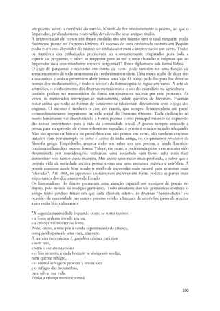 100 
um poema sobre o comércio do carvão. Khanh-du fez imediatamente o poema, ao que o Imperador, profundamente comovido, devolveu-lhe seus antigos títulos. 
A improvisação de versos em frases paralelas era um talento sem o qual ninguém podia facilmente passar no Extremo Oriente. O sucesso de uma embaixada anamita em Pequim podia por vezes depender do talento do embaixador para a improvisação em verso. Todos os membros das embaixadas precisavam ser constantemente preparados para toda a espécie de perguntas, e saber as respostas para as mil e uma charadas e enigmas que ao Imperador ou a seus mandarins apetecia perguntar17. Era a diplomacia sob forma lúdica. 
O jogo de perguntas e respostas em forma de verso pode também ter uma função de armazenamento de toda uma massa de conhecimentos úteis. Uma moça acaba de dizer sim a seu noivo, e ambos pretendem abrir juntos uma loja. O noivo pede-lhe para lhe dizer os nomes dos medicamentos, e todo o tesouro da farmacopéia se segue em verso. A arte da aritmética, o conhecimento das diversas mercadorias e o uso do calendário na agricultura 
também podem ser transmitidos de forma extremamente sucinta por este processo. As vezes, os namorados interrogam-se mutuamente, sobre questões de literatura. Fizemos notar acima que todas as formas de catecismo se relacionam diretamente com o jogo dos enigmas. O mesmo é também o caso do exame, que sempre desempenhou um papel extraordinariamente importante na vida social do Extremo Oriente. Toda civilização só muito lentamente vai abandonando a forma poética como principal método de expressão das coisas importantes para a vida da comunidade social. A poesia sempre antecede a prosa; para a expressão de coisas solenes ou sagradas, a poesia é o único veículo adequado. Não são apenas os hinos e os provérbios que são postos em verso, são também extensos tratados com por exemplo os sutras e sastras da índia antiga, ou os primeiros produtos da filosofia grega. Empédocles encerra todo seu saber em um poema, e ainda Lucrécio continua utilizando a mesma forma. Talvez, em parte, a preferência pelos versos tenha sido determinada por considerações utilitárias: uma sociedade sem livros acha mais fácil memorizar seus textos desta maneira. Mas existe uma razão mais profunda, a saber que a própria vida da sociedade arcaica possui como que uma estrutura métrica e estrófica. A poesia continua ainda hoje sendo o modo de expressão mais natural para as coisas mais "elevadas". Até 1868, os japoneses costumavam escrever em forma poética as partes mais importantes dos documentos de Estado 
Os historiadores do direito prestaram uma atenção especial aos vestígios de poesia no direito, pelo menos na tradição germânica. Todo estudante das leis germânicas conhece o antigo texto jurídico frisão em que uma cláusula relativa às diversas "necessidades" ou ocasiões de necessidade nas quais é preciso vender a herança de um órfão, passa de repente a um estilo lírico aliterativo: 
"A segunda necessidade é quando o ano se torna custoso 
e a fome ardente invade a terra, 
e a criança vai morrer de fome. 
Pode, então, a mãe pôr à venda o patrimônio da criança, 
comprando para ela uma vaca, trigo etc. 
A terceira necessidade é quando a criança está nua 
e sem teto, 
e vem o escuro nevoeiro 
e o frio inverno, e cada homem se abriga em seu lar, 
num quente refúgio, 
e o animal selvagem procura a árvore oca 
e o refúgio das montanhas, 
para salvar sua vida. 
Então a criança menor chorará  