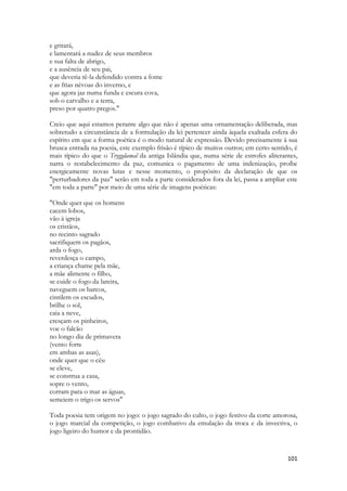 101 
e gritará, 
e lamentará a nudez de seus membros 
e sua falta de abrigo, 
e a ausência de seu pai, 
que deveria tê-la defendido contra a fome 
e as frias névoas do inverno, e 
que agora jaz numa funda e escura cova, 
sob o carvalho e a terra, 
preso por quatro pregos." 
Creio que aqui estamos perante algo que não é apenas uma ornamentação deliberada, mas sobretudo a circunstância de a formulação da lei pertencer ainda àquela exaltada esfera do espírito em que a forma poética é o modo natural de expressão. Devido precisamente à sua brusca entrada na poesia, este exemplo frisão é típico de muitos outros; em certo sentido, é mais típico do que o Tryggdamal da antiga Islândia que, numa série de estrofes aliterantes, narra o restabelecimento da paz, comunica o pagamento de uma indenização, proíbe energicamente novas lutas e nesse momento, o propósito da declaração de que os "perturbadores da paz" serão em toda a parte considerados fora da lei, passa a ampliar este "em toda a parte" por meio de uma série de imagens poéticas: 
"Onde quer que os homens 
cacem lobos, 
vão à igreja 
os cristãos, 
no recinto sagrado 
sacrifiquem os pagãos, 
arda o fogo, 
reverdesça o campo, 
a criança chame pela mãe, 
a mãe alimente o filho, 
se cuide o fogo da lareira, 
naveguem os barcos, 
cintilem os escudos, 
brilhe o sol, 
caia a neve, 
cresçam os pinheiros, 
voe o falcão 
no longo dia de primavera 
(vento forte 
em ambas as asas), 
onde quer que o céu 
se eleve, 
se construa a casa, 
sopre o vento, 
corram para o mar as águas, 
semeiem o trigo os servos" 
Toda poesia tem origem no jogo: o jogo sagrado do culto, o jogo festivo da corte amorosa, o jogo marcial da competição, o jogo combativo da emulação da troca e da invectiva, o jogo ligeiro do humor e da prontidão. 
 