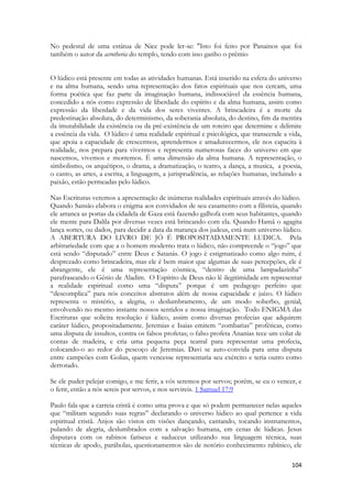 104 
No pedestal de uma estátua de Nice pode ler-se: "Isto foi feito por Panainos que foi também o autor da acrotheria do templo, tendo com isso ganho o prêmio 
O lúdico está presente em todas as atividades humanas. Está inserido na esfera do universo e na alma humana, sendo uma representação dos fatos espirituais que nos cercam, uma forma poética que faz parte da imaginação humana, indissociável da essência humana, concedido a nós como expressão de liberdade do espírito e da alma humana, assim como expressão da liberdade e da vida dos seres viventes. A brincadeira é a morte da predestinação absoluta, do determinismo, da soberania absoluta, do destino, fim da mentira da imutabilidade da existência ou da pré-existência de um roteiro que determine e delimite a essência da vida. O lúdico é uma realidade espiritual e psicológica, que transcende a vida, que apoia a capacidade de crescermos, aprendermos e amadurecermos, ele nos capacita à realidade, nos prepara para vivermos e representa numerosas faces do universo em que nascemos, vivemos e morremos. É uma dimensão da alma humana. A representação, o simbolismo, os arquétipos, o drama, a dramatização, o teatro, a dança, a musica, a poesia, o canto, as artes, a escrita, a linguagem, a jurisprudência, as relações humanas, incluindo a paixão, estão permeadas pelo lúdico. 
Nas Escrituras veremos a apresentação de inúmeras realidades espirituais através do lúdico. 
Quando Sansão elabora o enigma aos convidados de seu casamento com a filisteia, quando ele arranca as portas da cidadela de Gaza está fazendo galhofa com seus habitantes, quando ele mente para Dalila por diversas vezes está brincando com ela. Quando Hamã o agagita lança sortes, ou dados, para decidir a data da matança dos judeus, está num universo lúdico. A ABERTURA DO LIVRO DE JÓ É PROPOSITADAMENTE LUDICA. Pela arbitrariedade com que a o homem moderno trata o lúdico, não compreende o “jogo” que está sendo “disputado” entre Deus e Satanás. O jogo é estigmatizado como algo ruim, é desprezado como brincadeira, mas ele é bem maior que algumas de suas percepções, ele é abrangente, ele é uma representação cósmica, “dentro de uma lampadazinha” parafraseando o Gênio de Aladim. O Espírito de Deus não lê ilegitimidade em representar a realidade espiritual como uma “disputa” porque é um pedagogo perfeito que “descomplica” para nós conceitos abstratos além de nossa capacidade e juízo. O lúdico representa o mistério, a alegria, o deslumbramento, de um modo soberbo, genial, envolvendo no mesmo instante nossos sentidos e nossa imaginação. Todo ENIGMA das Escrituras que solicita resolução é lúdico, assim como diversas profecias que adquirem caráter lúdico, propositadamente. Jeremias e Isaias emitem “zombarias” proféticas, como uma disputa de insultos, contra os falsos profetas; o falso profeta Ananias tece um colar de contas de madeira, e cria uma pequena peça teatral para representar uma profecia, colocando-o ao redor do pescoço de Jeremias. Davi se auto-convida para uma disputa entre campeões com Golias, quem vencesse representaria seu exército e teria outro como derrotado. 
Se ele puder pelejar comigo, e me ferir, a vós seremos por servos; porém, se eu o vencer, e o ferir, então a nós sereis por servos, e nos servireis. 1 Samuel 17:9 
Paulo fala que a carreia cristã é como uma prova e que só podem permanecer nelas aqueles que “militam segundo suas regras” declarando o universo lúdico ao qual pertence a vida espiritual cristã. Anjos são vistos em visões dançando, cantando, tocando instrumentos, pulando de alegria, deslumbrados com a salvação humana, em cenas de lúdicas. Jesus disputava com os rabinos fariseus e saduceus utilizando sua linguagem técnica, suas técnicas de apodo, parábolas, questionamentos são de notório conhecimento rabínico, ele  