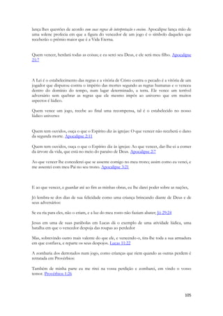 105 
lança lhes questões de acordo com suas regras de interpretação e ensino. Apocalipse lança mão de uma solene profecia em que a figura do vencedor de um jogo é o símbolo daqueles que receberão o prêmio maior que é a Vida Eterna. 
Quem vencer, herdará todas as coisas; e eu serei seu Deus, e ele será meu filho. Apocalipse 21:7 
A Lei é o estabelecimento das regras e a vitória de Cristo contra o pecado é a vitória de um jogador que disputou contra o império das mortes segundo as regras humanas e o venceu dentro do domínio do tempo, num lugar determinado, a terra. Ele vence um terrível adversário sem quebrar as regras que ele mesmo impôs ao universo que em muitos aspectos é lúdico. 
Quem vence um jogo, recebe ao final uma recompensa, tal é o estabelecido no nosso lúdico universo: 
Quem tem ouvidos, ouça o que o Espírito diz às igrejas: O que vencer não receberá o dano da segunda morte. Apocalipse 2:11 
Quem tem ouvidos, ouça o que o Espírito diz às igrejas: Ao que vencer, dar-lhe-ei a comer da árvore da vida, que está no meio do paraíso de Deus. Apocalipse 2:7 
Ao que vencer lhe concederei que se assente comigo no meu trono; assim como eu venci, e me assentei com meu Pai no seu trono. Apocalipse 3:21 
E ao que vencer, e guardar até ao fim as minhas obras, eu lhe darei poder sobre as nações, 
Jó lembra-se dos dias de sua felicidade como uma criança brincando diante de Deus e de seus adversários: 
Se eu ria para eles, não o criam, e a luz do meu rosto não faziam abater; Jó 29:24 
Jesus em uma de suas parábolas em Lucas dá o exemplo de uma atividade lúdica, uma batalha em que o vencedor despoja das roupas ao perdedor 
Mas, sobrevindo outro mais valente do que ele, e vencendo-o, tira-lhe toda a sua armadura em que confiava, e reparte os seus despojos. Lucas 11:22 
A zombaria dos derrotados num jogo, como crianças que riem quando as outras perdem é retratada em Provérbios: 
Também de minha parte eu me rirei na vossa perdição e zombarei, em vindo o vosso temor. Provérbios 1:26  
