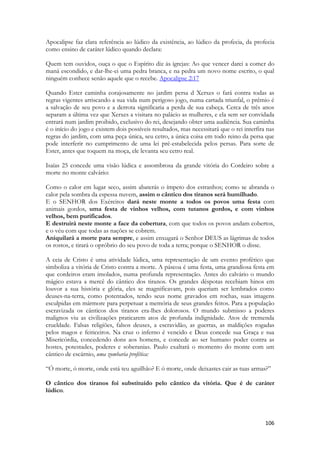 106 
Apocalipse faz clara referência ao lúdico da existência, ao lúdico da profecia, da profecia como ensino de caráter lúdico quando declara: 
Quem tem ouvidos, ouça o que o Espírito diz às igrejas: Ao que vencer darei a comer do maná escondido, e dar-lhe-ei uma pedra branca, e na pedra um novo nome escrito, o qual ninguém conhece senão aquele que o recebe. Apocalipse 2:17 
Quando Ester caminha corajosamente no jardim persa d Xerxes o fará contra todas as regras vigentes arriscando a sua vida num perigoso jogo, numa cartada triunfal, o prêmio é a salvação de seu povo e a derrota significaria a perda de sua cabeça. Cerca de três anos separam a última vez que Xerxes a visitara no palácio as mulheres, e ela sem ser convidada entrará num jardim proibido, exclusivo do rei, desejando obter uma audiência. Sua caminha é o início do jogo e existem dois possíveis resultados, mas necessitará que o rei interfira nas regras do jardim, com uma peça única, seu cetro, a única coisa em todo reino da persa que pode interferir no cumprimento de uma lei pré-estabelecida pelos persas. Para sorte de Ester, antes que toquem na moça, ele levanta seu cetro real. 
Isaías 25 concede uma visão lúdica e assombrosa da grande vitória do Cordeiro sobre a morte no monte calvário: 
Como o calor em lugar seco, assim abaterás o ímpeto dos estranhos; como se abranda o calor pela sombra da espessa nuvem, assim o cântico dos tiranos será humilhado. 
E o SENHOR dos Exércitos dará neste monte a todos os povos uma festa com animais gordos, uma festa de vinhos velhos, com tutanos gordos, e com vinhos velhos, bem purificados. 
E destruirá neste monte a face da cobertura, com que todos os povos andam cobertos, e o véu com que todas as nações se cobrem. 
Aniquilará a morte para sempre, e assim enxugará o Senhor DEUS as lágrimas de todos os rostos, e tirará o opróbrio do seu povo de toda a terra; porque o SENHOR o disse. 
A ceia de Cristo é uma atividade lúdica, uma representação de um evento profético que simboliza a vitória de Cristo contra a morte. A páscoa é uma festa, uma grandiosa festa em que cordeiros eram imolados, numa profunda representação. Antes do calvário o mundo mágico estava a mercê do cântico dos tiranos. Os grandes déspotas recebiam hinos em louvor a sua história e glória, eles se magnificavam, pois queriam ser lembrados como deuses-na-terra, como potentados, tendo seus nome gravados em rochas, suas imagens esculpidas em mármore para perpetuar a memória de seus grandes feitos. Para a população escravizada os cânticos dos tiranos era-lhes dolorosos. O mundo submisso a poderes malignos viu as civilizações praticarem atos de profunda indignidade. Atos de tremenda crueldade. Falsas religiões, falsos deuses, a escravidão, as guerras, as maldições rogadas pelos magos e feiticeiros. Na cruz o inferno é vencido e Deus concede sua Graça e sua Misericórdia, concedendo dons aos homens, e concede ao ser humano poder contra as hostes, potestades, poderes e soberanias. Paulo exaltará o momento do monte com um cântico de escárnio, uma zombaria profética: 
“Ó morte, ó morte, onde está teu aguilhão? E ó morte, onde deixastes cair as tuas armas?” 
O cântico dos tiranos foi substituído pelo cântico da vitória. Que é de caráter lúdico. 
 