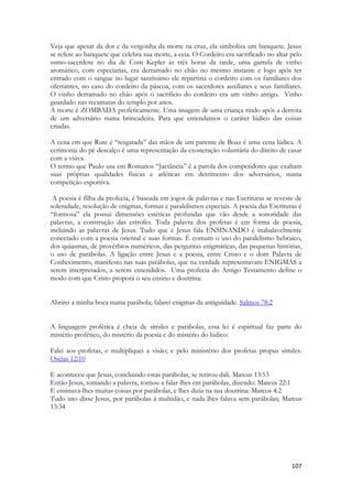107 
Veja que apesar da dor e da vergonha da morte na cruz, ela simboliza um banquete. Jesus se refere ao banquete que celebra sua morte, a ceia. O Cordeiro era sacrificado no altar pelo sumo-sacerdote no dia de Com Kepler às três horas da tarde, uma garrafa de vinho aromático, com especiarias, era derramado no chão no mesmo instante e logo após ter entrado com o sangue no lugar santíssimo ele repartiria o cordeiro com os familiares dos ofertantes, no caso do cordeiro da páscoa, com os sacerdotes auxiliares e seus familiares. O vinho derramado no chão após o sacrifício do cordeiro era um vinho antigo. Vinho guardado nas recamaras do templo por anos. 
A morte é ZOMBADA profeticamente. Uma imagem de uma criança rindo após a derrota de um adversário numa brincadeira. Para que entendamos o caráter lúdico das coisas criadas. 
A cena em que Rute é “resgatada” das mãos de um parente de Boaz é uma cena lúdica. A cerimonia do pé descalço é uma representação da exoneração voluntária do direito de casar com a viúva. 
O termo que Paulo usa em Romanos “Jactância” é a parola dos competidores que exaltam suas próprias qualidades físicas e atléticas em detrimento dos adversários, numa competição esportiva. 
A poesia é filha da profecia, é baseada em jogos de palavras e nas Escrituras se reveste de solenidade, resolução de enigmas, formas e paralelismos especiais. A poesia das Escrituras é “formosa” ela possui dimensões estéticas profundas que vão desde a sonoridade das palavras, a construção das estrofes. Toda palavra dos profetas é em forma de poesia, incluindo as palavras de Jesus. Tudo que é Jesus fala ENSINANDO é inabalavelmente conectado com a poesia oriental e suas formas. É comum o uso do paralelismo hebraico, dos quiasmas, de provérbios numéricos, das perguntas enigmáticas, das pequenas histórias, o uso de parábolas. A ligação entre Jesus e a poesia, entre Cristo e o dom Palavra de Conhecimento, manifesto nas suas parábolas, que na verdade representavam ENIGMAS a serem interpretados, a serem entendidos. Uma profecia do Antigo Testamento define o modo com que Cristo proporá o seu ensino e doutrina: 
Abrirei a minha boca numa parábola; falarei enigmas da antiguidade. Salmos 78:2 
A linguagem profética é cheia de símiles e parábolas, essa lei é espiritual faz parte do mistério profético, do mistério da poesia e do mistério do lúdico: 
Falei aos profetas, e multipliquei a visão; e pelo ministério dos profetas propus símiles. Oséias 12:10 
E aconteceu que Jesus, concluindo estas parábolas, se retirou dali. Mateus 13:53 
Então Jesus, tomando a palavra, tornou a falar-lhes em parábolas, dizendo: Mateus 22:1 
E ensinava-lhes muitas coisas por parábolas, e lhes dizia na sua doutrina: Marcos 4:2 
Tudo isto disse Jesus, por parábolas à multidão, e nada lhes falava sem parábolas; Mateus 13:34 
 