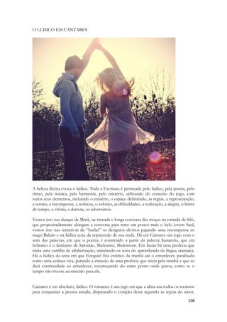 108 
O LUDICO EM CANTARES 
A beleza divina evoca o lúdico. Toda a Escritura é permeada pelo lúdico, pela poesia, pelo ritmo, pela música, pela harmonia, pelo mistério, utilizando do conceito do jogo, com todos seus elementos, incluindo o mistério, o espaço delimitado, as regras, a representação, a tensão, a recompensa, a nobreza, o esforço, as dificuldades, a realização, a alegria, o limite de tempo, a vitória, a derrota, os adversários. 
Vemos isso nas danças de Miriã, na ritmada e longa conversa das moças na entrada de Siló, que propositadamente alongam a conversa para reter um pouco mais o belo jovem Saul, vemos isso nas tentativas de “burlar” os desígnios divinos pagando uma recompensa ao mago Balaão e na lúdica cena da repreensão de sua mula. Há em Cantares um jogo com o som das palavras, em que o poema é construído a partir da palavra Sunamita, que em hebraico é o feminino de Salomão. Shelomite, Shelomom. Em Isaias há uma profecia que imita uma cartilha de alfabetização, simulando os sons do aprendizado da língua aramaica. Há o lúdico da cena em que Ezequiel fica estático da manhã até o entardecer, paralisado como uma estátua viva, parando a emissão de uma profecia que inicia pela manhã e que só dará continuidade ao entardecer, recomeçando do exato ponto onde parou, como se o tempo não tivesse acontecido para ele. 
Cantares é em absoluto, lúdico. O romance é um jogo em que a alma usa todos os recursos para conquistar a pessoa amada, disputando o coração desta segundo as regras do amor,  