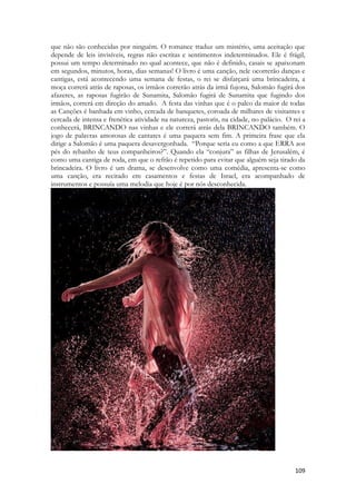 109 
que não são conhecidas por ninguém. O romance traduz um mistério, uma aceitação que depende de leis invisíveis, regras não escritas e sentimentos indeterminados. Ele é frágil, possui um tempo determinado no qual acontece, que não é definido, casais se apaixonam em segundos, minutos, horas, dias semanas! O livro é uma canção, nele ocorrerão danças e cantigas, está acontecendo uma semana de festas, o rei se disfarçará uma brincadeira, a moça correrá atrás de raposas, os irmãos correrão atrás da irmã fujona, Salomão fugirá dos afazeres, as raposas fugirão de Sunamita, Salomão fugirá de Sunamita que fugindo dos irmãos, correrá em direção do amado. A festa das vinhas que é o palco da maior de todas as Canções é banhada em vinho, cercada de banquetes, coroada de milhares de visitantes e cercada de intensa e frenética atividade na natureza, pastoris, na cidade, no palácio. O rei a conhecerá, BRINCANDO nas vinhas e ele correrá atrás dela BRINCANDO também. O jogo de palavras amorosas de cantares é uma paquera sem fim. A primeira frase que ela dirige a Salomão é uma paquera desavergonhada. “Porque seria eu como a que ERRA aos pés do rebanho de teus companheiros?”. Quando ela “conjura” as filhas de Jerusalém, é como uma cantiga de roda, em que o refrão é repetido para evitar que alguém seja tirado da brincadeira. O livro é um drama, se desenvolve como uma comédia, apresenta-se como uma canção, era recitado em casamentos e festas de Israel, era acompanhado de instrumentos e possuía uma melodia que hoje é por nós desconhecida. 
 