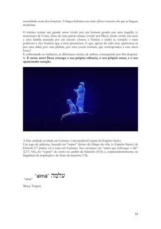 11 
sonoridade exata dos fonemas. A língua hebraica usa mais efeitos sonoros do que as línguas modernas 
O cântico retrata um grande amor vivido por um homem gerado por uma tragédia (o assassinato de Urias), fruto de uma paixão insana (vivido por Davi), tendo vivido em meio a uma família marcada por um incesto (Amon e Tamar) e tendo se tornado o mais poderoso e rico homem que a terra presenciou. E que, apesar de tudo isso, apaixonou-se por uma aldeã, por uma plebeia, por uma jovem comum, que correspondeu a esse amor louco! 
E enfrentando as tradições, as diferenças sociais, de ambos, conseguindo por fim desposá- la. E nesse amor Deus enxerga a sua própria odisseia, o seu próprio amor, e o seu apaixonado coração. 
A feliz unidade revelada em Cantares é inconcebível à parte do Espírito Santo. 
Um jogo de palavras, baseado no “sopro” divino do fôlego da vida (o Espírito Santo) de Gênesis 2.7 parece vir à tona em Cantares. Isso acontece em “antes que refresque o dia” (2.17; 4.6), no “soprar” do vento no jardim da Sulamita (4.16) e, surpreendentemente, na fragrância da respiração e do fruto da macieira (7.8). 
“almá” 
Moça, Virgem. 
 