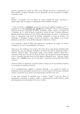 110 
Cantares apresenta-nos através do lúdico uma realidade misteriosa e transcendente, de Deus amando sua Igreja brincando com ela. Dançando com ela. Festejando sua alegria, comunhão e amor. 
Nota: 
Relendo o Evangelho a luz do lúdico na cultura mundial há muitas associações e representações que nos ajudam a compreender muitas realidades celestiais. 
A Cruz do calvário é mujakhara provém de uma raiz que significa "vangloriar-se", e o resultado de sua obra munafara, que significa “por em Fuga”. A Cruz é uma declaração insultuosa às hostes e potestades de Satanás, ela declara e expõe o inferno ao vitupério, ou a vergonha, ela é o sinal da derrota vergonhosa, eterna, de todo o exército adversário. Bilhões de demônios lutaram em vão. Foram todos derrotados por um só. A Profecia age como os argumentos num duelo de insultos, denegrindo as obras de Satanás e as destinando à destruição. Porque a história do ceticismo e das religiões é um insulto declarado, proposital as coisas de Deus. Quando em Romanos 1 lemos: 
23 E mudaram a glória do Deus incorruptível em semelhança da imagem de homem corruptível, e de aves, e de quadrúpedes, e de répteis. 
Tudo isso é uma zombaria. Um escárnio. Por detrás dessa caracterização inspirada pelos demônios há o eco da zombaria, do desprezo, do insulto, do ódio do inimigo que rejeita e minimiza a glória de Deus. Ele reduziu a nada, a coisas criadas, a animais, Àquele que é tudo, que é maior que tudo, que está acima de todos e que não possui no universo algo que a ele se assemelhe, para que possa ser feita alguma comparação justa. Tudo que Satanás inspira tem o escárnio como uma de suas bases. Logo após, ainda em Romanos Paulo continua: 
26 Por isso Deus os abandonou às paixões infames. Porque até as suas mulheres mudaram o uso natural, no contrário à natureza. 
27 E, semelhantemente, também os homens, deixando o uso natural da mulher, se inflamaram em sua sensualidade uns para com os outros, homens com homens, cometendo torpeza e recebendo em si mesmos a recompensa que convinha ao seu erro. 
É uma outra zombaria. É engraçado para o inferno “mudar” o que por Deus foi estabelecido, contradizer a natureza, mudar o comportamento natural humano, alterar psicologicamente suas identidades de homem e mulher. 
 