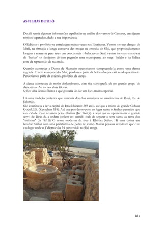 111 
Decidi reunir algumas informações espalhadas na análise dos versos de Cantares, em alguns tópicos separados, dado a sua importância. 
O lúdico e o profético se entrelaçam muitas vezes nas Escrituras. Vemos isso nas danças de Miriã, na ritmada e longa conversa das moças na entrada de Siló, que propositadamente longam a conversa para reter um pouco mais o belo jovem Saul, vemos isso nas tentativas de “burlar” os desígnios divinos pagando uma recompensa ao mago Balaão e na lúdica cena da repreensão de sua mula. 
Quando acontecer a Dança de Maanaim necessitamos compreende-la como uma dança sagrada. E sem compreender Siló, perdemos parte da beleza do que está sendo poetizado. Perderiamos parte da essência profética da dança. 
A dança aconteceu de modo deslumbrante, com rica coreografia de um grande grupo de dançarinas. Ao menos duas fileiras. 
Sobre uma dessas fileiras é que gostaria de dar um foco muito especial. 
Há uma tradição profética que remonta dos dias anteriores ao nascimento de Davi, Pai de Salomão. 
Siló continuou a ser a capital de Israel durante 369 anos, até que a morte do grande Cohain Godol, Eli. (Zevachim 118). Até que por desrespeito ao lugar santo o Senhor permitiu que esta cidade fosse arrasada pelos filisteus (Jer. 26:6,9). é aqui que o representante e grande servo de Deus dá a ordem (ordem no sentido real) de separar a terra santa da terra dos "sh'fatim" (Js 18:1,8) O nome moderno da área é Khirbet Seilun. Há uma colina em Khirbet Seilun com uma plataforma de pedra no cume. Muitas pessoas acreditam que este é o lugar onde o Tabernáculo foi construído na Siló antiga. 
 