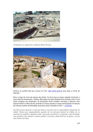 113 
Atualmente, na região fica a cidade de Rosh Ha’ayin. 
Veremo ao profeta Aijá que morava em Silo. (1Rs 12:15; 14:2, 4) anos após a morte de Salomão. 
Siló é o lugar do inicio das danças das Vinhas. Foi de lá que as moças raptadas formaram a nova tribo dos benjameitas. Todavia, 400 virgens de Jabes-Gileade foram levadas a Silo e mais tarde entregues aos benjamitas. Os benjamitas foram também instruídos a obterem mais esposas dentre as filhas de Silo, levando-as à força quando as moças participassem em danças de roda por ocasião da festividade anual para Jeová, realizada em Silo. — Jz 21:8-23. 
Em Siló morava Samuel e é nela que Saul se encontra com as namoradeiras dançarinas da cidade. Numa cena engraçadíssima, quando ele vai procurar Samuel na cidade, ele as encontra no caminho e pergunta onde é que pode encontrá-lo. A resposta é uma enrolação sem tamanho, elas esticam o quanto podem a conversa, afinal Saul era na época o jovem mais bonito de Israel.  