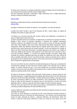 115 
Os levitas que ministraram no templo de Salomão já estavam debaixo de outra ordenação, ou num prazo de misericórdia concedido ainda à antiga ordem. 
Siló será finalmente destruída e queimada a fogo. Juntamente com o antigo tabernáculo, quando o templo de Salomão estava de pé. 
Salmos 78:60 
Abandonou o tabernáculo de Siló, a tenda onde fazia morada entre os homens. 
Salmos 78:61 
Entregou o símbolo do seu poder ao cativeiro, e seu esplendor, nas mãos do opressor. 
6 então farei deste Templo o que fiz do Santuário de Siló, e desta cidade, um objeto de maldição entre todas as nações da terra!” 
Os filisteus ou os Assírios tomaram Siló, levaram cativos seus habitantes e incendiaram as casas e o tabernáculo. Tudo virou cinza. 
O ultimo sacerdote levítico que ministrou no tabernáculo se chamava Eli e possuía dois filhos. Nadabe e Abiu. Seriam os próximos sacerdotes e herdeiros das tradições sacerdotais, históricas, jurídicas e de sabedoria de Israel. Todo o Israel se reunia em Siló para aprender sobre Deus. Mas, Nadabe e Abiu eram ímpios. Moralmente deturpados. Desonestos. Avaros. Irreverentes. Neles não habitava nenhum tipo de respeito pelas coisas divinas. Usavam os sacrifícios que o povo levava para seu próprio proveito. A cena mais grotesca em relação as ofertas do Velho Testamento demonstra a completa ignorância que tinham com relação ao ofício que receberma por herança. Interromperam o Yom Kipur para retirar de sobre o altar a carne dos sacrifícios, bebâdos, e a levarem em pedaços fincados num garfo, saindo pelas cortindas do santuário, passando pela porta da tenda, em direção de suas casas. Diante de toda a multidão estarrecida. Fizeram isso diante de toda a nação, ou de pelo menos, milhares de peregrinos que se locomoveram por dias e até semanas para terem o privilégio de adorar a Deus no lugar mais sagrado da terra desta época. 
Esse ato é o ato final. Essa foi a atitude foi considerada tão grave por Deus que o sacerdócio foi sumariamente rejeitado. Os dois morreriam semanas depois num confronto com os filitesu, ambos, no mesmo instante em que a arca seria tomada por um exército estrangeiro. Ao receber o anuncio da morte dos filhos e da tomada da Arca, o velho Eli cairia de sua cadeira e quebraria o pescoço tendo morte imediata. 
Na época de Sunamita e Salomão, Siló ainda existe. Ainda existem as danças, ainda há uma escola de dançarinas. A segunda geração de profetas após Samuel está lá em Siló. Muitas das dançarinas de Siló eram filhas de profetas. As filhas de Siló eram próximas, moravam no local do maior movimento profético do Velho Testamento. Eram descendentes de Benjamitas. Todas as mães de Siló nasceram de mulheres que um dia dançaram e corriam nas festas dedicadas a Deus. E todas as moças de Siló tinham origem em avós ou bisavós raptadas. 
Paulo de Tarso que nascerá mil anos após esses eventos, é provavelmente, descendente de uma dessas mulheres Benjamitas. De umas das filhas de Siló. 
A palavra Maanaim é traduzida como (fileira de dois exércitos) em algumas versões, em outras é deixada sem tradução. 
Para estar ali como dançarina na presença do Rei, como dançarina principal Sunamita é extremamente formosa. E necessita ser exímia dançarina. Ela é morena, mas iluminada pelas tochas do salão, adornada de pedras e adereços brilhantes, ela literalmente, brilha. Ela ilumina o chão por onde passa, refletindo as luzes nos cristais de suas vestes. Seus véus  
