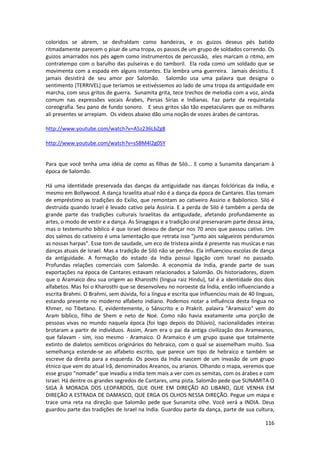 116 
coloridos se abrem, se desfraldam como bandeiras, e os guizos deseus pés batido ritmadamente parecem o pisar de uma tropa, os passos de um grupo de soldados correndo. Os guizos amarrados nos pés agem como instrumentos de percussão, eles marcam o ritmo, em contratempo com o barulho das pulseiras e do tamboril. Ela roda como um soldado que se movimenta com a espada em alguns instantes. Ela lembra uma guerreira. Jamais desistiu. E jamais desistirá de seu amor por Salomão. Salomão usa uma palavra que designa o sentimento (TERRIVEL) que teríamos se estivéssemos ao lado de uma tropa da antiguidade em marcha, com seus gritos de guerra. Sunamita grita, tece trechos de melodia com a voz, ainda comum nas expressões vocais Árabes, Persas Sírias e Indianas. Faz parte da requintada coreografia. Seu pano de fundo sonoro. E seus gritos são tão espetaculares que os milhares ali presentes se arrepiam. Os videos abaixo dão uma noção de vozes árabes de cantoras. 
http://www.youtube.com/watch?v=A5z236LbZg8 
http://www.youtube.com/watch?v=sSBM4l2g0SY 
Para que você tenha uma idéia de como as filhas de Siló... E como a Sunamita dançariam à época de Salomão. 
Há uma identidade preservada das danças da antiguidade nas danças folclóricas da India, e mesmo em Bollywood. A dança Israelita atual não é a dança da época de Cantares. Elas tomam de empréstimo as tradições do Exilio, que remontam ao cativeiro Assirio e Babilonico. Siló é destruida quando Israel é levado cativo pela Assiiria. E a perda de Siló é também a perda de grande parte das tradições culturais Israelitas da antiguidade, afetando profundamente as artes, o modo de vestir e a dança. As Sinagogas e a tradição oral preservaram parte dessa área, mas o testemunho bíblico é que Israel deixou de dançar nos 70 anos que passou cativo. Um dos salmos do cativeiro é uma lamentação que retrata isso "junto aos salgueiros penduramos as nossas harpas". Esse tom de saudade, um eco de tristeza ainda é presente nas musicas e nas danças atuais de Israel. Mas a tradição de Siló não se perdeu. Ela influenciou escolas de dança da antiguidade. A formação do estado da India possui ligação com Israel no passado. Profundas relações comerciais com Salomão. A economia da India, grande parte de suas exportações na época de Cantares estavam relacionados a Salomão. Os historiadores, dizem que o Aramaico deu sua origem ao Kharosthi (lingua raiz Hindu), tal é a identidade dos dois alfabetos. Mas foi o Kharosthi que se desenvolveu no noroeste da Índia, então influenciando a escrita Brahmi. O Brahmi, sem dúvida, foi a língua e escrita que influenciou mais de 40 línguas, estando presente no moderno alfabeto indiano. Podemos notar a influência desta língua no Khmer, no Tibetano. E, evidentemente, o Sânscrito e o Prakrit. palavra "Aramaico" vem do Aram bíblico, filho de Shem e neto de Noé. Como não havia exatamente uma porção de pessoas vivas no mundo naquela época (foi logo depois do Dilúvio), nacionalidades inteiras brotaram a partir de indivíduos. Assim, Aram era o pai da antiga civilização dos Arameanos, que falavam - sim, isso mesmo - Aramaico. O Aramaico é um grupo quase que totalmente extinto de dialetos semíticos originários do hebraico, com o qual se assemelham muito. Sua semelhança estende-se ao alfabeto escrito, que parece um tipo de hebraico e também se escreve da direita para a esquerda. Os povos da India nascem de um invasão de um grupo étnico que vem do atual Irã, denominados Areanos, ou arianos. Olhando o mapa, veremos que esse grupo "nomade" que invadiu a India tem mais a ver com os semitas, com os árabes e com Israel. Há dentre os grandes segredos de Cantares, uma pista. Salomão pede que SUNAMITA O SIGA À MORADA DOS LEOPARDOS, QUE OLHE EM DIREÇÃO AO LIBANO, QUE VENHA EM DIREÇÃO A ESTRADA DE DAMASCO, QUE ERGA OS OLHOS NESSA DIREÇÃO. Pegue um mapa e trace uma reta na direção que Salomão pede que Sunamita olhe. Você verá a INDIA. Deus guardou parte das tradições de Israel na India. Guardou parte da dança, parte de sua cultura,  