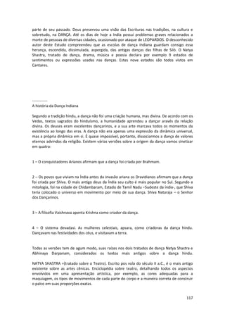 117 
parte de seu passado. Deus preservou uma visão das Escrituras nas tradições, na cultura e sobretudo, na DANÇA. Até os dias de hoje a India possui problemas graves relacionados a morte de pessoas de diversas cidades, ocasionado por ataque de LEOPARDOS. O desconhecido autor deste Estudo compreendeu que as escolas de dança Indiana guardam consigo essa herança, escondida, dissimulada, aspergida, das antigas danças das filhas de Siló. O Natya Shastra, tratado de dança, drama, música e poesia declara por exemplo 9 estados de sentimentos ou expressões usadas nas danças. Estes nove estados são todos vistos em Cantares. 
------------ A história da Dança Indiana 
Segundo a tradição hindu, a dança não foi uma criação humana, mas divina. De acordo com os Vedas, textos sagrados do hinduísmo, a humanidade aprendeu a dançar aravés da relação divina. Os deuses eram excelentes dançarinos, e a sua arte marcava todos os momentos da existência ao longo das eras. A dança não era apenas uma expressão da dinâmica universal, mas a própria dinâmica em si. É quase impossível, portanto, dissociarmos a dança de valores eternos advindos da religião. Existem várias versões sobre a origem da dança vamos sinetizar em quatro: 
1 – O conquistadores Arianos afirmam que a dança foi criada por Brahmam. 
2 – Os povos que viviam na Índia antes da invasão ariana os Dravidianos afirmam que a dança foi criada por Shiva. O mais antigo deus da Índia seu culto é mais popular no Sul. Segundo a mitologia, foi na cidade de Chidambaram, Estado de Tamil Nadu –Sudeste da índia-, que Shiva teria colocado o universo em movimento por meio de sua dança. Shiva Nataraja – o Senhor dos Dançarinos. 
3 – A filisofia Vaishnava aponta Krishna como criador da dança. 
4 – O sistema devadasi. As mulheres celestiais, apsara, como criadoras da dança hindu. Dançavam nas festividades dos céus, e visitavam a terra. 
Todas as versões tem de agum modo, suas raízes nos dois tratados de dança Natya Shastra e Abhinaya Darpanam, considerados os textos mais antigos sobre a dança hindu. NATYA SHASTRA =(tratado sobre o Teatro). Escrito pos vola do século II a.C., é o mais antigo existente sobre as artes cênicas. Enciclopédia sobre teatro, detalhando todos os aspectos envolvidos em uma apresentação artística, por exemplo, as cores adequadas para a maquiagem, os tipos de movimentos de cada parte do corpo e a maneira correta de construir o palco em suas proporções exatas.  