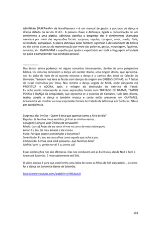 118 
ABHINAYA DARPANAM= de Nandikesvara – é um manual de gestos e posturas de dança e drama datado do século III d.C.. A palavra chave é Abhinaya, ligada à comunicação de um sentimento a uma platéia. Abhinaya significa o despertar dos 9 sentimentos chamados navarasa por meio das expressões faciais: surpresa, repulsa, coragem, amor, medo, fúria, serenidade, compaixão. A plavra abhinaya pode também significar o desvelamento da beleza ou dos vários aspectos da representação por meio das palavras, gestos, maquiagem, figurinos, cenários, etc. DARPANAM = espelho,que ajuda o expectador ver toda a linguagem articulada no palco e compreender sua condição pessoal. 
----------------- Dos textos acima podemos ler alguns conceitos interessantes, dentro de uma perspectiva biblica. Os Indianos concedem a dança um caráter divino, uma origem divina, que aproxima- nos da visão do livro de Jó quando evocava a dança e o cantico dos anjos na Criação do Universo. Também nos leva as festas com danças de origem em ORDENS DIVINAS, as 7 festas de Israel instituidas por Deus. Nos remete a dança ungida de Miriã, onde dançando ela PROFETIZA e ADORA, após o milagre da destruição do exército de Faraó. Eu acho muito interessante as nove expressões faciais num TRATADO DE DRAMA, TEATRO POESIA E DANÇA da antiguidade, que aproxima-se a essencia de Cantares, tudo isso, drama, teatro, poesia e dança e também muisca e canto estão presentes em CANTARES. A Sunamita vai mostrar as nove expressões faciais do tratado de Abhinaya em Cantares. Não é por coincidencia. 
Surpresa: dos irmãos - Quem é esta que aparece como a Alva do dia? Repulsa: Já lavei os meus vestidos, já tirei as minhas vestes... Coragem: Conjuro-vos! Ó filhas de Jerusalém! Medo: (susto) Antes de eu sentir vi-me no carro de meu nobre povo Amor: Eu sou do meu amado e ele é meu Furia: Por que quereis contemplar a Sunamita? Serenidade: Eu sou ao seus olhos como aquela que acha a paz. Compaixão: Temos uma irmã pequena...que faremos dela? Alefria: Vem tu vento norte! E tu vento sul! 
Essas correlações não são efêmeras. Elas nos conduzem até as Escrituras, desde Noé e Sem e Aram até Salomão. E necessariamente até Siló. O vídeo abaixo é para que você tenha uma idéia de como as filhas de Siló dançariam ... e como foi a dança de Sunamita diante de Salomão. http://www.youtube.com/watch?v=xYRfLjbuUlI 
 