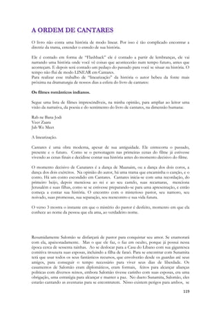 119 
O livro não conta uma história de modo linear. Por isso é tão complicado encontrar a diretriz da trama, entender o enredo de sua história. 
Ele é contado em forma de “Flashback” ele é contado a partir de lembranças, ele vai narrando uma história onde você vê coisas que acontecerão num tempo futuro, antes que aconteçam. E depois será contado um pedaço do passado para você se situar na história. O tempo não flui de modo LINEAR em Cantares. 
Para realizar esse trabalho de “linearização” da história o autor bebeu da fonte mais próxima na dramaturgia de nossos dias a esfera do livro de cantares: 
Os filmes românticos indianos. 
Segue uma lista de filmes imprescindíveis, na minha opinião, para ampliar ao leitor uma visão da narrativa, da poesia e do sentimento do livro de cantares, na dimensão humana: 
Rab ne Bana Jodi 
Veer Zaara 
Jab We Meet 
A linearização. 
Cantares é uma obra moderna, apesar de sua antiguidade. Ele entrecorta o passado, presente e o futuro. Como se o personagem nas primeiras cenas do filme já estivesse vivendo as cenas finais e decidisse contar sua história antes do momento decisivo do filme. 
O momento decisivo de Canatares é a dança de Maanaim, ou a dança dos dois coros, a dança dos dois exércitos. Na opinião do autor, há uma trama que encaminha o canção, e o conto. Há um conto escondido em Cantares. Cantares inicia-se com uma recordação, do primeiro beijo, depois menciosa ao rei e ao seu castelo, suas recamaras, menciona Jerusalém e suas filhas, como se se estivesse preparando-se para uma apresentação, e então começa a contar sua história. O encontro com o misterioso pastor, seu namoro, seu noivado, suas promessas, sua separação, seu reencontro e sua vida futura. 
O verso 3 mostra o instante em que o mistério do pastor é desfeito, momento em que ela conhece ao nome da pessoa que ela ama, ao verdadeiro nome. 
Resumidamente Salomão se disfarçará de pastor para conquistar seu amor. Se enamorará com ela, apaixonadamente. Mas o que ele faz, o faz em oculto, porque já possui nessa época cerca de sessenta rainhas. Ao se deslocar para a Casa do Líbano com sua gigantesca comitiva trouxera suas esposas, incluindo a filha de faraó. Para se encontrar com Sunamita terá que usar todos os seus fantásticos recursos, que envolverão desde os guardas até seus amigos, para conseguir o tempo necessário para viver seus dias de liberdade. Os casamentos de Salomão eram diplomáticos, eram formais, feitos para alcançar alianças politicas com diversos reinos, embora Salomão tivesse carinho com suas esposas, era uma obrigação, uma estratégia para alcançar e manter a paz. No dueto Sunamita, Salomão, eles estarão cantando as aventuras para se encontrarem. Nisso existem perigos para ambos, se  