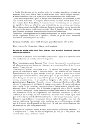120 
a família dela descobre, ela irá apanhar muito. Se os nobres descobrem, incluindo as esposas e dentre elas a filha de faraó, as coisas ficariam muito complicadas para Salomão. Cantares é caminhar sobre o fio da navalha, é um romance que encobre uma aventura. 
Apesar de estar apaixonado, apesar de desejar estar com Sunamita, eles se separam, e para que Sunamita reencontre e o conquiste definitivamente ela deverá dançar diante do rei. Não somente diante do rei. Diante de todas as esposas e concumbinas, que são retratadas no capítulo 7. Creio que a história é uma reminiscência, que ela acontece num instante. Dentro da mente de Sunamita. Ela está parada diante dos convidados, usa um véu para não ser reconhecida, faz uma petição em seu coração. “filhas de Jerusalém, não olheis para mim pelo fato de eu ser morena” antes de iniciar a dança que definirá sua vida. 
No capítulo 5 há um pesadelo que começa com as palavras “eu dormia, mas meu coração velava. O pesadelo acontece até o capitulo 6, instante em que ela volta a adormecer suavemente, como se suspirasse nos versos: 
Eu sou do meu amado, e o meu amado é meu; ele apascenta o rebanho entre os lírios. 
Entre os versos 3 e 4 do capítulo 6 há uma grande mudança 
Formosa és, amada minha, como Tirza, aprazível como Jerusalém, imponente como um exército com bandeiras. 
No anterior ela adormece como um cordeiro entre os lírios e agora ela se apresenta como uma cidade, como um exército, como se fosse guerrear. 
Essa é uma das pontes de Cantares. Toda a história é contada até o momento em que ela adormece, como uma lembrança. Mas agora a moça acordou. Esse já não é o seu passado. É o seu presente. 
A aventura de Cantares é chegar nesse verso. Ela não está mais no campo. Ela está no palácio, ela está diante de todos. A dançarina dançará. Está trajada como uma dançarina oriental com seus véus, há guisos ao redor de seus pés, ela está na posisão inicial de sua apresentação. E centenas tem seus olhos voltados para ela, que ousadamente se aproximou tanto do rei, que ele sente até o seu perfume, que ela fez questão de derramar sobre si mesma, abundantemente. É um grandioso banquete e ela cheira a nardo, dos primeiros versos do poema. Porque foi com esse perfume que Salomão a conheceu. Ela não está ali para entreter ao rei. Ela está ali para caçá-lo. A caçadora de raposas realizará sua maior caçada. Ela não está ali para consquistar aplausos. Ela quer somente uma única coisa. O coração do rei. É nele que a filha de Manassés (por parte de mãe), e filha de...(segredo até o final do estudo) que a maior dançarina que Sarom viu em todos os dias de sua glória, está mirando suas flechas. Ele fÊz promessas, ele a conquistou, ele conheceu sua mãe, ele dormiu com ela no campo, ele falou palavras que a mudaram, nunca homem algum teceu para mulher alguma, em toda a história da literatura, os palavras de ternura que ela recebeu. Ele cantou para ela. Ele tocou instrumentos feitos de madeira de sândalo, a coisa mais bela que que ela já ouvira. Eles cantaram juntos canções de seu povo. Ele arrancou o coração dela de dentro do peito. E agora ela iria dar o troco. Ele pode ser o rei de toda a terra. Mas ele, ainda que não saiba ainda, pertence a ela! 
Essa é uma das chaves de Cantares. A dança. A cena da dança de Maanaim. O capitulo 7 é a conquista final. É a dança em todo seu resplendor, ela baila, ela o atrai para ela. Ela desperta nele o afeto, a promessa, o amor. 
 