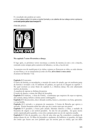 121 
E o resultado não poderia ser outro: 
 A tua cabeça sobre ti é como o monte Carmelo, e os cabelos da tua cabeça como a púrpura; o rei está preso pelas tuas tranças!!!! 
FIM DE JOGO. 
No capítulo 7 verso 10 termina a dança. 
E logo após, os próximos versos recomeça a correria da menina já com o rei a tiracolo, correndo como sempre pelos canteiros de bálsamo, e ai sim, a lua de mel. 
Levantemo-nos de manhã para ir às vinhas, vejamos se florescem as vides, se estão abertas as suas flores, e se as romanzeiras já estão em flor; ali te darei o meu amor. 
(Cantares de Salomão 7:12) 
Capitulo 1 O encontro 
O inicio da história, as recordações, a menção do nome do amado, que em nenhuma parte da história é revelado a ela. O ambiente do palácio, no qual ela só chegará no capítulo 7. No qual ocorrerá as cenas finais do capitulo 6, a fabulosa dança. Ela está adiantando trechos da história. 
A caçadora de raposas se disfarça de pastora 
O medo de dançar, o ciúme das filhas de Jerusalém 
Capitulo 2 O namoro, a festa da Vinhas, a lembrança que esqueceu de caçar as raposas, eles cantam, dança, bebem e dorme juntos embriagados. 
Capitulo 3 O desencontro, elea é deixada sozinha, busca-o, encontra-o na festa, apresenta- o a sua família. 
Capitulo 4 O noivado e a proposta de casamento. A honra de Betseba que aprova o noivado. Porém Sunamita ainda não sabe que ele é muito mais que um pastor. 
Capitulo 5 O pesadelo, a busca pelo amado. Salomão demora a voltar, a saudade de Sunamita dá origem a um terrível pesadelo. Se não foi um pesadelo, ela quase morre sendo espancada pelos guardas, e essa crise a prepara para seu ato de suprema ousadia. 
Capitulo 6 O fim do pesadelo, ou o fim de uma crise que lhe concederá a condição de dançar diante do rei. As filhas de Jerusalém a ajudaram, ela ludibriou os guardas, ela fugiu dos irmão que fazem um coro pedindo que ela retorne para as vinhas, que em dado  