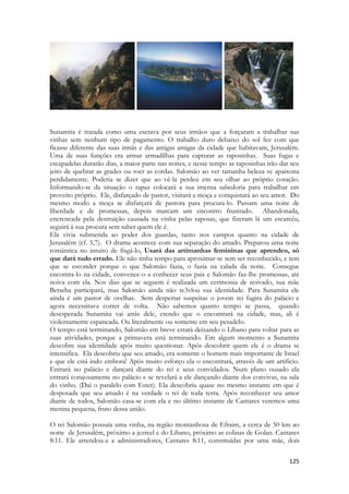 125 
-- 
Sunamita é tratada como uma escrava por seus irmãos que a forçaram a trabalhar nas vinhas sem nenhum tipo de pagamento. O trabalho duro debaixo do sol fez com que ficasse diferente das suas irmãs e das antigas amigas da cidade que habitavam, Jerusalém. Uma de suas funções era armar armadilhas para capturar as raposinhas. Suas fugas e escapadelas durarão dias, a maior parte nas noites, e nesse tempo as raposinhas irão dar seu jeito de quebrar as grades ou roer as cordas. Salomão ao ver tamanha beleza se apaixona perdidamente. Poderia se dizer que ao vê-la perdeu em seu olhar ao próprio coração. Informando-se da situação o rapaz colocará a sua imensa sabedoria para trabalhar em proveito próprio. Ele, disfarçado de pastor, visitará a moça e conquistará ao seu amor. Do mesmo modo a moça se disfarçará de pastora para procura-lo. Passam uma noite de liberdade e de promessas, depois marcam um encontro frustrado. Abandonada, encrencada pela destruição causada na vinha pelas raposas, que fizeram lá um escarcéu, seguirá à sua procura sem saber quem ele é. 
Ela vivia submetida ao poder dos guardas, tanto nos campos quanto na cidade de Jerusalém (cf. 5,7). O drama acontece com sua separação do amado. Preparou uma noite romântica no intuito de fisgá-lo, Usará das artimanhas femininas que aprendeu, só que dará tudo errado. Ele não tinha tempo para aproximar-se sem ser reconhecido, e tem que se esconder porque o que Salomão fazia, o fazia na calada da noite. Consegue encontra-lo na cidade, convence-o a conhecer seus pais e Salomão faz-lhe promessas, até noiva com ela. Nos dias que se seguem é realizada um cerimonia de noivado, sua mãe Betseba participará, mas Salomão ainda não re3vlou sua identidade. Para Sunamita ele ainda é um pastor de ovelhas. Sem despertar suspeitas o jovem rei fugira do palácio e agora necessitava correr de volta. Não sabemos quanto tempo se passa, quando desesperada Sunamita vai atrás dele, crendo que o encontrará na cidade, mas, ali é violentamente espancada. Ou literalmente ou somente em seu pesadelo. 
O tempo está terminando, Salomão em breve estará deixando o Líbano para voltar para as suas atividades, porque a primavera está terminando. Em algum momento a Sunamita descobre sua identidade após muito questionar. Após descobrir quem ele é o drama se intensifica. Ela descobriu que seu amado, era somente o homem mais importante de Israel e que ele está indo embora! Após muito esforço ela o encontrará, através de um artificio. Entrará no palácio e dançará diante do rei e seus convidados. Num plano ousado ela entrará corajosamente no palácio e se revelará a ele dançando diante dos convivas, na sala do vinho. (Daí o paralelo com Ester). Ela descobriu quase no mesmo instante em que é desposada que seu amado é na verdade o rei de toda terra. Após reconhecer seu amor diante de todos, Salomão casa-se com ela e no último instante de Cantares veremos uma menina pequena, fruto dessa união. 
O rei Salomão possuía uma vinha, na região montanhosa de Efraim, a cerca de 50 km ao norte de Jerusalém, próximo a jezreel e do Libano, próximo as colinas de Golan. Cantares 8:11. Ele arrendou-a a administradores, Cantares 8:11, constituídas por uma mãe, dois  