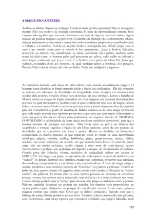 127 
Acalme-se rabino! Aquieta-te teólogo! Arreda de mim profeta ignorante! Não te desesperes mestre! Não sou escravo da teologia sistemática. E nem da espiritualização errante. Esse capitulo não significa que vou reler Cantares com base de alguma doutrina mística, algum manual de práticas magicas ou percorrer o Caminho de Santiago do conhecimento bíblico, abraçar ternamente a maçonaria e numa bela visão ecumênica propor uma conciliação entre a Cabala e o Caminho. Acalme-se, respire fundo e acompanhe-me. Afinal, porque seria eu como a que caminha errante junto ao rebanho de teus companheiros... Jesus é Senhor, Salvador, ressurreto ao terceiro dia, manifestado na carne, justificado em espírito, nenhum outro nome há dado entre os homens pelo qual possamos ser salvos, todo joelho se dobrará e toda língua confessará que Jesus Cristo é o Senhor, para glória de Deus Pai. Jesus que subindo, concedeu dons aos homens, no qual também temos a remissão dos pecados. Pronto. Pode colocar o lenço de volta ao bolso. Toma um analgésico e sigamos. 
As Escrituras brotam, qual ramos de uma videira, num mundo absurdamente mágico. O homem busca dominar as forças naturais desde o início das civilizações. Ele não somente se curvava em adoração ás divindades da antiguidade, antes desejava em muitos casos receber dela poderes, virtudes, forças para destruição de seus inimigos. Lemos a batalha de Moisés contra os magos do Egito instruídos em artes mágicas, em manuais desconhecidos por nós no qual invocaram os poderes com os quais realizavam seus atos de magia. Lemos sobre o encontro com Balaão e sua invocação em meio a rituais desconhecidos de espíritos para lhe concederem o poder de amaldiçoar. Balaão utilizava-se de uma antiga crença em que cada nação possuía seus espíritos protetores, e que para que uma nação sobrepujasse a outra na guerra deveria ter deuses mais poderosos, ou negociar através de TRAPAÇA, COMPRANDO a tal divindade da outra nação mediante sacrifícios (irresistíveis) para que a mesma deixasse de proteger sua nação. Não havia entre os povos na maioria dos sacerdócios e crenças vigentes a figura de um Deus supremo, antes de um panteão de divindades que se equivaliam em força e poder. Mesmo as deidades ou divindades consideradas as chefes, maiores, as que reinavam sobre as outras de uma determinada mitologia, egípcia, suméria, acádica, babilônica, persa, grego-romana, semita, védica, nórdica, não eram soberanas no sentido em que consideramos Deus. O nível de poder entre elas era muito próximo, dando origem a toda sorte de semi-deuses, deuses intermediários e poderes que poderiam até impedir a atuação de determinadas divindades. Grande parte das oblações, ofertas, sacrifícios da antiguidade tinham um caráter de SEDUÇÃO. Os magos, os pajés, os sacerdotes de toda espécie usavam de artifícios para “seduzir” os deuses, inebriar seus sentidos, mudar suas sentenças, perverter suas ameaças, distraindo-as, comprando-as, e em último caso, controlando-as. A base da magia antiga e mesmo moderna é uma tentativa humana de “controlar” os poderes espirituais. Através de palavras, atos, gestos, rituais. Os egípcios criam, assim como muitas civilizações no “poder oculto” das palavras. Evitavam citar os seus nomes pessoais na presença de estranhos porque o nome das pessoas estava conectada a sua essência e se a outra soubesse seu nome e fosse inimiga poderia usar o “nome” para invocar uma praga ou maldição sobre a pessoa. Palavras especiais deveriam ser escritas nas paredes dos túmulos para proporcionar ao morto poderes para ultrapassar os perigos do mundo dos mortos. Eram essas palavras mágicas escritas que seriam mais fortes que os delitos cometidos, fazendo com que a balança da justiça divina pendesse ao seu favor. Veremos a Saul consultando uma pitonisa, uma necromante, uma moça espírita que consultava entidades que julgava falecidas, num  