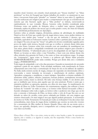 128 
macabro ritual. Leremos um estranho ritual praticado por “bruxas israelitas” ou “falsas profetizas” no livro de Ezequiel que faziam trabalhos de crochê e as amarravam às suas mãos e invocavam forças para “prender” ou “amarrar” almas às suas mãos (!), significava que elas realizavam atos mágicos para mudar o comportamento dos que as consultavam de maneira que elas fizessem aquilo que a “falsa profeta” as induzia, escravizando-as espiritualmente às suas vontades. Bruxas. Leremos sobre Jezabel, considerada pelas Escrituras como um padrão de feitiçaria, talvez a mulher mais opressa (inspirada, dominada, repleta de poderes das trevas) que já tenha pisado a terra, tão cheia de feitiçaria que é relembrada profeticamente em Apocalipse. 
Leremos sobre as atitudes mágicas, divinatórias, práticas de adivinhação do malfadado Hamã no livro de Ester que usando ritos de magia atirava runas, ossos, pedras místicas ou qualquer coisa similar para “sortear” o dia em que ele instituiria o decreto, que se cumprido, equivaleria ao holocausto nazista. Leremos sobre o patriarca Jacó, realizando um ato mágico! Na cena em que faz “riscas” em galhos de árvores consideradas sagradas pelos povos da região onde morava, fazendo com que as ovelhas se unissem diante delas para gerar crias fortes. Leremos sobre Léia correndo com um ramalhete de mandrágoras em suas mãos, planta desde a antiguidade considerada com poderes mágicos para conceder a fertilidade feminina. O tabernáculo para os povos da antiguidade era um lugar de magos. Moisés ao levantar as mãos sobre o mar Vermelho, e fazer com este abrisse diante dos olhos trêmulos dos generais de Faraó, o faz como se fosse um poderoso mago. As pragas são “conjurações”, agem como se fossem e as palavras que Moisés falam possuem VERDADEIRAMENTE poder nelas contidas. Porque por detrás dela está a verdadeira magia, o PODER DIVINO. 
Toda magia da antiguidade e até a dos dias presentes é baseada na transmissão de um poder espiritual a partir de um espirito. Toda atividade mediúnica, toda manifestação de forças sobrenaturais tem como base a comunicação de forças de um ou de milhares de espíritos. Na Índia ainda existem escolas de magia, crianças são separadas em determinadas tribos e convocadas a serem treinadas na invocação e manifestação de poderes espirituais. Aprendem a praguejar, a amaldiçoar, a matar inimigos. Aprendem a contatar entidades. O misticismo árabe, judaico, africano, jamaicano, buscam poderes, normalmente invocando forças para roubar, matar ou destruir. Há neles uma herança maldita. E um destino pior que as maldições que invoca, para aqueles que tais artes praticam. Porém é assim que o ministério profético se apresenta, aparenta, aos olhos de uma mago. As manifestações do Espírito de Deus no Velho Testamento são extremamente mágicas, elas refletem a busca humana do “controle” de todas as coisas, e ao lermos sobre Samuel invocando a Deus e fazendo relampejar sobre toda a região, ao lermos sobre o poderoso raio (fogo que cai do céu) e consome o holocausto de Elias, ou lemos sobre o velo de lã que fica seco ao ser deixado ao sabor do orvalho, como prova solicitada por Gideão, são atos mágicos que estamos observando. Os mais mágicos atos que alguém poderia presenciar. A ressurreição de mortos no Velho Testamento foi buscada por todas as civilizações! Uma das coisas mais extraordinárias, mais cheias de magia divina verdadeira que ocorreu na terra dos viventes foi a ressurreição do filho mulher de Sunem. Quando Eliseu sabe de sua morte envia a Geazi, seu aprendiz, discípulo, servo e companheiro até a criança morta, carregando nas suas mãos seu bordão. 
Eliseu disse a Geazi: Põe o teu cinto, toma na mão o meu bastão e parte. Se encontrares alguém, não o saúdes; e se alguém te saudar, não lhe respondas. Porás o meu bastão no rosto do menino. 
 