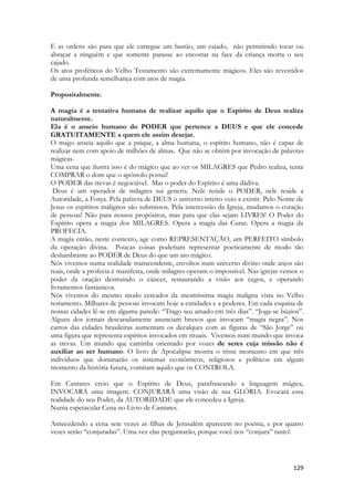 129 
E as ordens são para que ele carregue um bastão, um cajado, não permitindo tocar ou abraçar a ninguém e que somente parasse ao encostar na face da criança morta o seu cajado. 
Os atos proféticos do Velho Testamento são extremamente mágicos. Eles são revestidos de uma profunda semelhança com atos de magia. 
Propositalmente. 
A magia é a tentativa humana de realizar aquilo que o Espírito de Deus realiza naturalmente. 
Ela é o anseio humano do PODER que pertence a DEUS e que ele concede GRATUITAMENTE a quem ele assim desejar. 
O mago anseia aquilo que a psique, a alma humana, o espírito humano, não é capaz de realizar nem com apoio de milhões de almas. Que não se obtém por invocação de palavras mágicas. 
Uma cena que ilustra isso é do mágico que ao ver os MILAGRES que Pedro realiza, tenta COMPRAR o dom que o apóstolo possui! 
O PODER das trevas é negociável. Mas o poder do Espírito é uma dádiva. 
Deus é um operador de milagres sui generis. Nele reside o PODER, nele reside a Autoridade, a Força. Pela palavra de DEUS o universo inteiro veio a existir. Pelo Nome de Jesus os espíritos malignos são submissos. Pela intercessão da Igreja, mudamos o coração de pessoas! Não para nossos propósitos, mas para que elas sejam LIVRES! O Poder do Espírito opera a magia dos MILAGRES. Opera a magia das Curas. Opera a magia da PROFECIA. 
A magia então, neste contexto, age como REPRESENTAÇÃO, um PERFEITO símbolo da operação divina. Poucas coisas poderiam representar poeticamente de modo tão deslumbrante ao PODER de Deus do que um ato mágico. 
Nós vivemos numa realidade transcendente, envoltos num universo divino onde anjos são reais, onde a profecia é manifesta, onde milagres operam o impossível. Nas igrejas vemos o poder da oração destruindo o câncer, restaurando a visão aos cegos, e operando livramentos fantásticos. 
Nós vivemos do mesmo modo cercados da mesmíssima magia maligna vista no Velho testamento. Milhares de pessoas invocam hoje a entidades e a poderes. Em cada esquina de nossas cidades lê-se em alguma parede: “Trago seu amado em três dias”. “Joga-se búzios”. Alguns dos jornais descaradamente anunciam bruxos que invocam “magia negra”. Nos carros das cidades brasileiras aumentam os decalques com as figuras de “São Jorge” ou uma figura que representa espíritos invocados em rituais. Vivemos num mundo que invoca as trevas. Um mundo que caminha orientado por vozes de seres cuja missão não é auxiliar ao ser humano. O livro de Apocalipse mostra o triste momento em que três indivíduos que dominarão os sistemas econômicos, religiosos e políticos em algum momento da história futura, vomitam aquilo que os CONTROLA. 
Em Cantares creio que o Espírito de Deus, parafraseando a linguagem mágica, INVOCARÁ uma imagem. CONJURARÁ uma visão de sua GLÓRIA. Evocará essa realidade do seu Poder, da AUTORIDADE que ele concedeu a Igreja. 
Numa espetacular Cena no Livro de Cantares. 
Antecedendo a cena sete vezes as filhas de Jerusalém aparecem no poema, e por quatro vezes serão “conjuradas”. Uma vez elas perguntarão, porque você nos “conjura” tanto! 
 