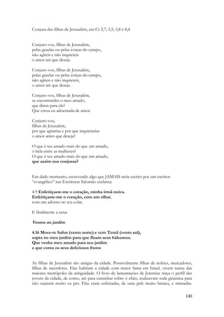 130 
Conjura das filhas de Jerusalém, em Ct 2,7; 3,5; 5,8 e 8,4 
Conjuro-vos, filhas de Jerusalém, 
pelas gazelas ou pelas corças do campo, 
não agiteis e não inquieteis 
o amor até que deseje. 
Conjuro-vos, filhas de Jerusalém, 
pelas gazelas ou pelas corças do campo, 
não agiteis e não inquieteis, 
o amor até que deseje. 
Conjuro-vos, filhas de Jerusalém, 
se encontrardes o meu amado, 
que direis para ele? 
Que estou eu adoentada de amor. 
Conjuro-vos, 
filhas de Jerusalém, 
por que agitarias e por que inquietarias 
o amor antes que deseje? 
O que é teu amado mais do que um amado, 
ó bela entre as mulheres? 
O que é teu amado mais do que um amado, 
que assim nos conjuras? 
Em dado momento, escrevendo algo que JAMAIS seria escrito por um escritor “evangélico” nas Escrituras Salomão exclama: 
4.9 Enfeitiçaste-me o coração, minha irmã noiva. 
Enfeitiçaste-me o coração, com um olhar, 
com um adorno no teu colar. 
E finalmente a cena: 
Ventos no jardim 
4.16 Move-te Safon (vento norte) e vem Temã (vento sul), 
sopra no meu jardim para que fluam seus bálsamos. 
Que venha meu amado para seu jardim 
e que coma os seus deliciosos frutos 
As filhas de Jerusalém são amigas da cidade. Possivelmente filhas de nobres, mercadores, filhas de sacerdotes. Elas habitam a cidade com maior fama em Israel, vivem numa das maiores metrópoles da antiguidade. O livro de lamentações de Jeremias traça o perfil das jovens da cidade, de como, até para caminhar sobre o chão, realizavam toda ginástica para não sujarem muito os pés. Elas eram enfeitadas, de uma pele muito branca, e mimadas.  