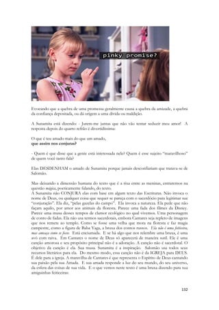 132 
Evocando que a quebra de uma promessa geralmente causa a quebra da amizade, a quebra da confiança depositada, ou dá origem a uma dívida ou maldição. 
A Sunamita está dizendo: - Jurem-me juntas que não vão tentar seduzir meu amor! A resposta depois do quarto refrão é divertidíssima: 
O que é teu amado mais do que um amado, 
que assim nos conjuras? 
- Quem é que disse que a gente está interessada nele? Quem é esse sujeito “maravilhoso” de quem você tanto fala? 
Elas DESDENHAM o amado de Sunamita porque jamais desconfiariam que tratava-se de Salomão. 
Mas deixando a dimensão humana do texto que é a rixa entre as meninas, entraremos na questão mágica, poeticamente falando, do texto. 
A Sunamita não CONJURA elas com base em algum texto das Escrituras. Não invoca o nome de Deus, ou qualquer coisa que sequer se pareça com o sacerdócio para legitimar sua “conjuração”. Ela diz, “pelas gazelas do campo”. Ela invoca a natureza. Ela pede que não façam aquilo, por amor aos animais da floresta. Parece uma fada dos filmes da Disney. Parece uma musa desses tempos de clamor ecológico no qual vivemos. Uma personagem de conto de fadas. Ela não usa termos sacerdotais, embora Cantares seja repleto de imagens que nos remete ao templo. Como se fosse uma velha que mora na floresta e faz magia campestre, como a figura de Baba Yaga, a bruxa dos contos russos. Ela não é uma feiticeira, mas ameaça como se fosse. Está enciumada. E se há algo que nos relembre uma bruxa, é uma avó com raiva. Em Cantares o nome de Deus só aparecerá de maneira sutil. Ele é uma canção amorosa e seu propósito principal não é a adoração. A canção não é sacerdotal. O objetivo da canção é ela. Sua musa. Sunamita é a inspiração. Salomão usa todos seus recursos literários para ela. Do mesmo modo, essa canção não é da IGREJA para DEUS. É dele para a igreja. A maravilha de Cantares é que representa o Espírito de Deus cantando sua paixão pela sua Amada. E sua amada responde a luz do seu mundo, do seu universo, da esfera das coisas de sua vida. E o que vemos neste texto é uma bruxa dizendo para sua amiguinhas feiticeiras:  