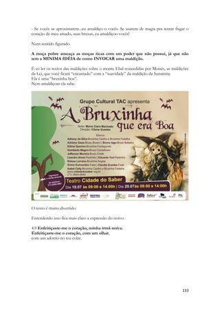 133 
- Se vocês se aproximarem...eu amaldiço-o vocês. Se usarem de magia pra tentar fisgar o coração de meu amado, suas bruxas, eu amaldiçoo vocês! 
Num sentido figurado. 
A moça pobre ameaça as moças ricas com um poder que não possui, já que não tem a MINIMA IDÉIA de como INVOCAR uma maldição. 
É só ler os textos das maldições sobre o monte Ebal concedidas por Moisés, as maldições da Lei, que você ficará “encantado” com a “suavidade” da maldição da Sunamita. 
Ela é uma “bruxinha boa”. 
Nem amaldiçoar ela sabe. 
O texto é muito divertido. 
Entendendo isso fica mais claro a expressão do noivo: 
4.9 Enfeitiçaste-me o coração, minha irmã noiva. 
Enfeitiçaste-me o coração, com um olhar, 
com um adorno no teu colar.  