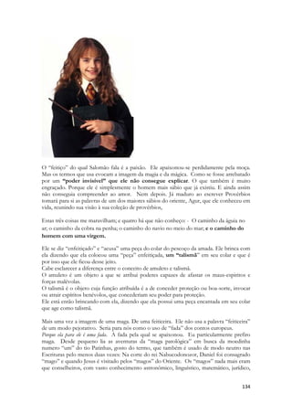 134 
O “feitiço” do qual Salomão fala é a paixão. Ele apaixonou-se perdidamente pela moça. Mas os termos que usa evocam a imagem da magia e da mágica. Como se fosse arrebatado por um “poder invisível” que ele não consegue explicar. O que também é muito engraçado. Porque ele é simplesmente o homem mais sábio que já existiu. E ainda assim não conseguia compreender ao amor. Nem depois. Já maduro ao escrever Provérbios tomará para si as palavras de um dos maiores sábios do oriente, Agur, que ele conheceu em vida, reunindo sua visão à sua coleção de provérbios, 
Estas três coisas me maravilham; e quatro há que não conheço: - O caminho da águia no ar; o caminho da cobra na penha; o caminho do navio no meio do mar; e o caminho do homem com uma virgem. 
Ele se diz “enfeitiçado” e “acusa” uma peça do colar do pescoço da amada. Ele brinca com ela dizendo que ela colocou uma “peça” enfeitiçada, um “talismã” em seu colar e que é por isso que ele ficou desse jeito. 
Cabe esclarecer a diferença entre o conceito de amuleto e talismã. 
O amuleto é um objeto a que se atribui poderes capazes de afastar os maus-espiritos e forças malévolas. 
O talismã é o objeto cuja função atribuída é a de conceder proteção ou boa-sorte, invocar ou atrair espíritos benévolos, que concederiam seu poder para proteção. 
Ele está então brincando com ela, dizendo que ela possui uma peça encantada em seu colar que age como talismã. 
Mais uma vez a imagem de uma maga. De uma feiticeira. Ele não usa a palavra “feiticeira” de um modo pejorativo. Seria para nós como o uso de “fada” dos contos europeus. 
Porque ela para ele é uma fada. A fada pela qual se apaixonou. Eu particularmente prefiro maga. Desde pequeno lia as aventuras da “maga patológica” em busca da moedinha numero “um” do tio Patinhas, gosto do termo, que também é usado de modo neutro nas Escrituras pelo menos duas vezes: Na corte do rei Nabucodonozor, Daniel foi consagrado “mago” e quando Jesus é visitado pelos “magos” do Oriente. Os “magos” nada mais eram que conselheiros, com vasto conhecimento astronômico, linguístico, matemático, jurídico,  