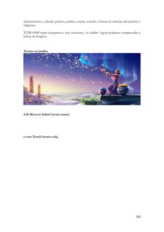 135 
administrativo, cultural, poético, político, social, somado a leitura de ciências divinatórias e religiosas. 
TUDO ISSO para chegarmos a este momento. Ao jardim. Agora podemos compreender a beleza da imagem: 
Ventos no jardim 
4.16 Move-te Safon! (vento norte) 
e vem Temã! (vento sul), 
 