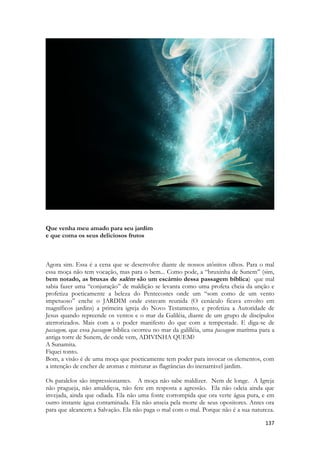 137 
Que venha meu amado para seu jardim 
e que coma os seus deliciosos frutos 
Agora sim. Essa é a cena que se desenvolve diante de nossos atônitos olhos. Para o mal essa moça não tem vocação, mas para o bem... Como pode, a “bruxinha de Sunem” (sim, bem notado, as bruxas de salém são um escárnio dessa passagem bíblica) que mal sabia fazer uma “conjuração” de maldição se levanta como uma profeta cheia da unção e profetiza poeticamente a beleza do Pentecostes onde um “som como de um vento impetuoso” enche o JARDIM onde estavam reunida (O cenáculo ficava envolto em magníficos jardins) a primeira igreja do Novo Testamento, e profetiza a Autoridade de Jesus quando repreende os ventos e o mar da Galiléia, diante de um grupo de discípulos aterrorizados. Mais com a o poder manifesto do que com a tempestade. E diga-se de passagem, que essa passagem bíblica ocorreu no mar da galilléia, uma passagem marítma para a antiga torre de Sunem, de onde vem, ADIVINHA QUEM? 
A Sunamita. 
Fiquei tonto. 
Bom, a visão é de uma moça que poeticamente tem poder para invocar os elementos, com a intenção de encher de aromas e misturar as flagrâncias do inenarrável jardim. 
Os paralelos são impressionantes. A moça não sabe maldizer. Nem de longe. A Igreja não pragueja, não amaldiçoa, não fere em resposta a agressão. Ela não odeia ainda que invejada, ainda que odiada. Ela não uma fonte corrompida que ora verte água pura, e em outro instante água contaminada. Ela não anseia pela morte de seus opositores. Antes ora para que alcancem a Salvação. Ela não paga o mal com o mal. Porque não é a sua natureza.  