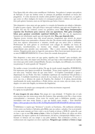 138 
Essa figura dela não saber como amaldiçoar é belíssima. Sua palavra é sempre uma palavra de Salvação. O que me lembra como as ameaças da perdição invadiram as bocas dos pregadores. E como dezenas de estudos sobre proibir à igreja de assistir isso, ou aquilo e que como os olhos malignos de muitos só conseguem perceber o inferno em tudo que é feito pelo gênero humano, num ato de hipocrisia que beira a loucura. 
Não desperteis o meu amor até que queira é a vocação da Sunamita em relação a Salomão. E aplica-se para a Igreja. Não pela força e nem pela violência, mas pelo meu Espírito diz o Senhor. Ela não faz violência contra seu grandioso amor. Não força interpretações expurias das Escrituras para casar-se com sua ignorância. Não grita revelações falsas para granjear autoridade espiritual falsificada. Ela não usa de argumentos humanos em substituição aquilo que não depende dela. Mas, que depende dele. 
Algumas jovens viveram uma vida sexual precoce, imaginaram que através do prazer poderiam forçar seus namorados a ficarem com elas. Do mesmo modo esposas desiludidas com seus esposos ofereceram-se a amantes, crendo que seu amor seria o suficiente. Profissionais de todo gênero se envolveram com colegas de trabalho em busca de promoção, reconhecimento, ou mesmo uma relação estável. Algumas meninas engravidaram para prender seus namorados. Mas o amor necessita despertar por si mesmo. Ninguém pode amar no lugar de outra pessoa. Deve haver por parte da pessoa que se ama CORRESPONDENCIA. E isso é fruto da vontade desta pessoa. 
Não desperteis o meu amor até que queira, significa não “emular” uma revelação, não inventar uma visão, não impor uma doutrina, sem que haja a clara manifestação do espírito nas coisas que estão sendo compartilhadas. Sua paz, sua alegria, sua edificação, seu consolo, sua presença. É assim quando ele “desperta”. 
No jardim a moça é revestida de glória. Ela age de modo teatral, magnifica, PODEROSA. Ela representa uma Igreja revestida de Autoridade. “Esses sinais seguirão aos que crerem” em uma cena. “maiores obras do que estas farão”. O Espírito concedendo a Igreja a dispensação de seu Poder. Ela fala e realidades espirituais são manifestas! Ela profetiza e acontece. A realidade transforma-se através de sua oração, de sua intercessão. O universo ouve sua voz, e debaixo da unção do Espírito, lhe obedece! A fé plena, desenvolvida, manifestando de modo maravilhoso o Poder divino, seja em curas, seja em sinais, seja na alegria e no amor não fingido, na mistura das fragrâncias. 
É o momento da canção que corresponde a um forte movimento orquestral. 
É a igreja na sua plenitude! 
É uma imagem de uma deusa. Não porque ela é uma divindade. O Espírito não vê nela uma menina que não mora nessa terra dos homens. Que aprendeu com Ele, a fazer coisas extraordinárias e incomuns. (Esse texto foi escrito para o bibliólatra acender a pira incendiária com meu nome dentro, o que me lembra outro estudo – Tens demônio! https://drive.google.com/file/d/0B_fUj9Htg3KaaEJZSVdWX0luQWM/edit?usp=sharing 
O bibliólatra é o sujeito que “divinizou” a moral e as Escrituras... Ele sutilmente substituiu Cristo como seu Senhor e Salvador, pela Bíblia como sua senhora e salvadora. Em vez de permitir- se ter uma mente renovada em Cristo e ouvir a voz do Espírito ele deixou a MORAL ensinar-lhe o que era bom e o que era mal. Ele amou a letra e odiou ao Espírito de Deus; ele odiou aos dons espirituais, ele negou a palavra de Conhecimento, ele lacrou a interpretação bíblica como o fizeram os fariseus em seu tempo à sua pobre ortodoxia. Não conhecem a Cristo, se o conhecessem não negariam aos dons espirituais. Ninguém que conhece a Cristo e nega  