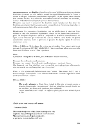 139 
veementemente ao seu Espírito. Contudo conhecem os bibliólatatras alguma versão das Escrituras, morreriam por uma tradução baseada na stuggard pleolambum do Rei de Narnia e dariam a vida pela versão meta-paleo-massorética-setptuagintica ou por alguma versão baseada nos “melhores, mais belos, mais manuseados, mais inspirados e criticados manuscritos” das Escrituras, odiando profundamente qualquer um que ouse discordar deles. 
Desejamos que todos os estudiosos das Escrituras sejam versados nas duas áreas, na literária e nas coisas do Espírito, que manejem com excelência as ferramentas da erudição e as ferramentas da revelação. Que amem o estudo 
Depois deste doce momento... Representa-o com ela agindo como se não fosse deste mundo. Se você visse uma mulher invocando o vento e este lhe obedecendo, com certeza, pedia um autógrafo imaginando ser ela a Tempestade do X-men ou estaria correndo até agora. Não é uma coisa que se vê todo dia. Ela não pertence a este mundo. Ela possui características celestiais, como se provasse de poderes de alguma espécie de universo diferente do nosso. 
O Livro de Hebreus fala do dilema das pessoas que rejeitarão a Cristo mesmo após terem provado de poderes do MUNDO VINDOURO. Mas deixando de lado a crise anunciada neste versículo chama atenção a frase espetacular: 
Hb 6.5 
e provaram a boa palavra de Deus, e os poderes do mundo vindouro, 
Provaram dos poderes do mundo vindouro. 
Provaram – no passado - dos poderes do mundo vindouro – mundo do futuro. 
Que loucura é essa? Que mistério é esse, pessoas hoje exercendo poderes sobrenaturais, uma amostra, de um mundo que ainda não veio a existir? 
Essa é a cena representada belissimamente em Cantares. Do contato HOJE com a realidade mágica e maravilhosa a qual o crente em Cristo foi chamado, expressa de outro modo também lá em Hebreus: 
Hebreus 12:22-24 
Mas tendes chegado ao Monte Sião e à cidade do Deus vivo, a Jerusalém celestial, e incontáveis hostes de anjos; à assembleia geral e igreja dos primogênitos, que estão inscritos nos céus, e a Deus, o juiz de todos, e aos espíritos dos justos aperfeiçoados; 
e a Jesus, o mediador da nova Aliança, e ao sangue da aspersão, que fala coisas melhores do que o de Abel. 
Então agora você compreende a cena. 
Ventos no jardim 
Move-te Safon (vento norte) e vem Temã (vento sul), 
sopra no meu jardim para que fluam seus bálsamos. 
Que venha meu amado para seu jardim 
e que coma os seus deliciosos frutos  