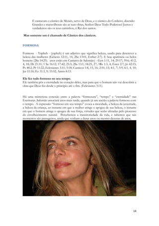 14 
E cantavam o cântico de Moisés, servo de Deus, e o cântico do Cordeiro, dizendo: Grandes e maravilhosas são as tuas obras, Senhor Deus Todo-Poderoso! Justos e verdadeiros são os teus caminhos, ó Rei dos santos. 
Mas somente um é chamado de Cântico dos cânticos. 
FORMOSA 
Formosa - Yapheh - (yapheh) é um adjetivo que significa beleza, usado para descrever a beleza das mulheres (Gênesis 12:11, 14, 2Sa 13:01, Esther 2:7). E boa aparência ou belos homens (2Sa 14:25). usos estão em Cantares de Salomão) - Gen 1:11, 14; 29:17; 39:6; 41:2, 4, 18; Dt 21:11; 1 Sa 16:12; 17:42; 25:3; 2Sa 13:1; 14:25, 27; 1Rs 1:3, 4; Ester 2:7; Jó 42:15; Ps 48:2; Pr 11:22; Eclesiastes 3:11; 5:18; Canticos 1:8, 15, 16; 2:10, 13; 4:1, 7; 5:9; 6:1, 4, 10; Jer 11:16; Ez 31:3, 9; 33:32; Amós 8:13. 
Ele fez tudo formoso no seu tempo. 
Ele também pôs a eternidade no coração deles, mas para que o homem não vai descobrir a obra que Deus fez desde o princípio até o fim. (Eclesiastes 3:11). 
Há uma misteriosa conexão entre a palavra “formosura”, “tempo” e “eternidade” nas Escrituras. Salomão associará anos mais tarde, quando já um ancião a palavra formoso com o tempo. A expressão “formoso em seu tempo” evoca a mocidade, a beleza da juventude, a beleza da criança, ao instante em que a mulher atinge o apogeu de sua beleza, o instante em que o homem atinge o apogeu de sua força, virtudes que serão afetadas pelo processo do envelhecimento natural. Percebemos a transitoriedade da vida, e sabemos que tais momentos são passageiros, ainda que venham a durar anos ou mesmo dezenas de anos, 
 