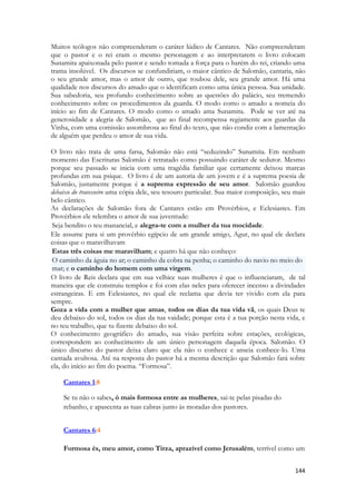 144 
Muitos teólogos não compreenderam o caráter lúdico de Cantares. Não compreenderam que o pastor e o rei eram o mesmo personagem e ao interpretarem o livro colocam Sunamita apaixonada pelo pastor e sendo tomada a força para o harém do rei, criando uma trama insolúvel. Os discursos se confundiriam, o maior cântico de Salomão, cantaria, não o seu grande amor, mas o amor de outro, que roubou dele, seu grande amor. Há uma qualidade nos discursos do amado que o identificam como uma única pessoa. Sua unidade. Sua sabedoria, seu profundo conhecimento sobre as questões do palácio, seu tremendo conhecimento sobre os procedimentos da guarda. O modo como o amado a nomeia do início ao fim de Cantares. O modo como o amado ama Sunamita. Pode se ver até na generosidade a alegria de Salomão, que ao final recompensa regiamente aos guardas da Vinha, com uma comissão assombrosa ao final do texto, que não condiz com a lamentação de alguém que perdeu o amor de sua vida. 
O livro não trata de uma farsa, Salomão não está “seduzindo” Sunamita. Em nenhum momento das Escrituras Salomão é retratado como possuindo caráter de sedutor. Mesmo porque seu passado se inicia com uma tragédia familiar que certamente deixou marcas profundas em sua psique. O livro é de um autoria de um jovem e é a suprema poesia de Salomão, justamente porque é a suprema expressão de seu amor. Salomão guardou debaixo do travesseiro uma cópia dele, seu tesouro particular. Sua maior composição, seu mais belo cântico. 
As declarações de Salomão fora de Cantares estão em Provérbios, e Eclesiastes. Em Provérbios ele relembra o amor de sua juventude: Seja bendito o teu manancial, e alegra-te com a mulher da tua mocidade. 
Ele assume para si um provérbio egípcio de um grande amigo, Agur, no qual ele declara coisas que o maravilhavam Estas três coisas me maravilham; e quatro há que não conheço: O caminho da águia no ar; o caminho da cobra na penha; o caminho do navio no meio do mar; e o caminho do homem com uma virgem. 
O livro de Reis declara que em sua velhice suas mulheres é que o influenciaram, de tal maneira que ele construiu templos e foi com elas neles para oferecer incenso a divindades estrangeiras. E em Eclesiastes, no qual ele reclama que devia ter vivido com ela para sempre. 
Goza a vida com a mulher que amas, todos os dias da tua vida vã, os quais Deus te deu debaixo do sol, todos os dias da tua vaidade; porque esta é a tua porção nesta vida, e no teu trabalho, que tu fizeste debaixo do sol. 
O conhecimento geográfico do amado, sua visão perfeita sobre estações, ecológicas, correspondem ao conhecimento de um único personagem daquela época. Salomão. O único discurso do pastor deixa claro que ela não o conhece e anseia conhece-lo. Uma cantada avultosa. Até na resposta do pastor há a mesma descrição que Salomão fará sobre ela, do início ao fim do poema. “Formosa”. 
Cantares 1:8 
Se tu não o sabes, ó mais formosa entre as mulheres, sai-te pelas pisadas do rebanho, e apascenta as tuas cabras junto às moradas dos pastores. 
Cantares 6:4 
Formosa és, meu amor, como Tirza, aprazível como Jerusalém, terrível como um  