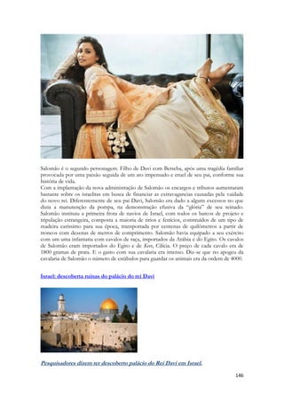 146 
Salomão é o segundo personagem. Filho de Davi com Betseba, após uma tragédia familiar provocada por uma paixão seguida de um ato impensado e cruel de seu pai, conforme sua história de vida. 
Com a implantação da nova administração de Salomão os encargos e tributos aumentaram bastante sobre os israelitas em busca de financiar as extravagancias causadas pela vaidade do novo rei. Diferentemente de seu pai Davi, Salomão era dado a alguns excessos no que dizia a manutenção da pompa, na demonstração efusiva da “glória” de seu reinado. Salomão instituiu a primeira frota de navios de Israel, com todos os barcos de projeto e tripulação estrangeira, composta a maioria de tirios e fenícios, construídos de um tipo de madeira caríssimo para sua época, transportada por centenas de quilômetros a partir de troncos com dezenas de metros de comprimento. Salomão havia equipado a seu exército com um uma infantaria com cavalos de raça, importados da Arábia e do Egito. Os cavalos de Salomão eram importados do Egito e de Keve, Cilícia. O preço de cada cavalo era de 1800 gramas de prata. E o gasto com sua cavalaria era imenso. Diz-se que no apogeu da cavalaria de Salomão o número de estábulos para guardar os animais era da ordem de 4000. 
Israel: descoberta ruínas do palácio do rei Davi 
Pesquisadores dizem ter descoberto palácio do Rei Davi em Israel.  