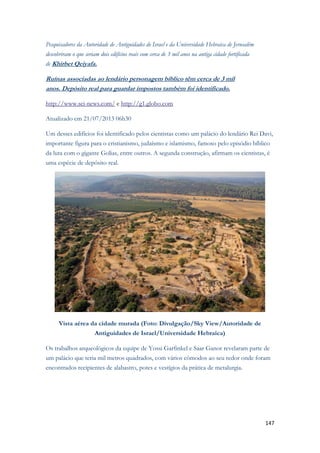 147 
Pesquisadores da Autoridade de Antiguidades de Israel e da Universidade Hebraica de Jerusalém descobriram o que seriam dois edifícios reais com cerca de 3 mil anos na antiga cidade fortificada de Khirbet Qeiyafa. Ruínas associadas ao lendário personagem bíblico têm cerca de 3 mil anos. Depósito real para guardar impostos também foi identificado. http://www.sci-news.com/ e http://g1.globo.com Atualizado em 21/07/2013 06h30 Um desses edifícios foi identificado pelos cientistas como um palácio do lendário Rei Davi, importante figura para o cristianismo, judaísmo e islamismo, famoso pelo episódio bíblico da luta com o gigante Golias, entre outros. A segunda construção, afirmam os cientistas, é uma espécie de depósito real. 
Vista aérea da cidade murada (Foto: Divulgação/Sky View/Autoridade de Antiguidades de Israel/Universidade Hebraica) Os trabalhos arqueológicos da equipe de Yossi Garfinkel e Saar Ganor revelaram parte de um palácio que teria mil metros quadrados, com vários cômodos ao seu redor onde foram encontrados recipientes de alabastro, potes e vestígios da prática de metalurgia.  