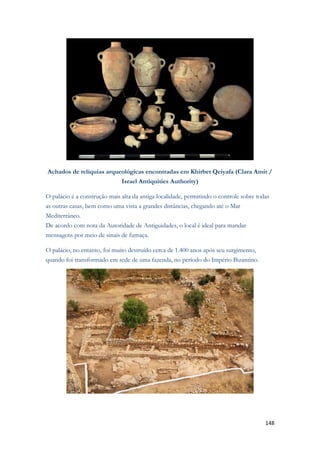 148 
Achados de relíquias arqueológicas encontradas em Khirbet Qeiyafa (Clara Amit / Israel Antiquities Authority) O palácio é a construção mais alta da antiga localidade, permitindo o controle sobre todas as outras casas, bem como uma vista a grandes distâncias, chegando até o Mar Mediterrâneo. De acordo com nota da Autoridade de Antiguidades, o local é ideal para mandar mensagens por meio de sinais de fumaça. O palácio, no entanto, foi muito destruído cerca de 1.400 anos após seu surgimento, quando foi transformado em sede de uma fazenda, no período do Império Bizantino. 
 