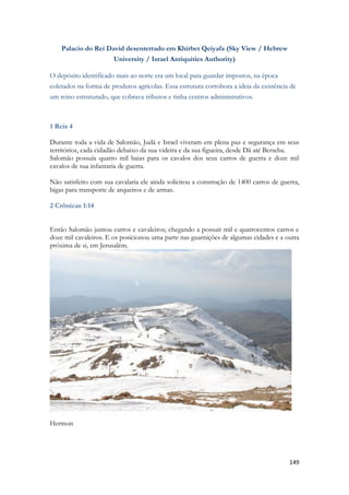 149 
Palacio do Rei David desenterrado em Khirbet Qeiyafa (Sky View / Hebrew University / Israel Antiquities Authority) O depósito identificado mais ao norte era um local para guardar impostos, na época coletados na forma de produtos agrícolas. Essa estrutura corrobora a ideia da existência de um reino estruturado, que cobrava tributos e tinha centros administrativos. 
1 Reis 4 
Durante toda a vida de Salomão, Judá e Israel viveram em plena paz e segurança em seus territórios, cada cidadão debaixo da sua videira e da sua figueira, desde Dã até Berseba. 
Salomão possuía quatro mil baias para os cavalos dos seus carros de guerra e doze mil cavalos de sua infantaria de guerra. 
Não satisfeito com sua cavalaria ele ainda solicitou a construção de 1400 carros de guerra, bigas para transporte de arqueiros e de armas. 
2 Crônicas 1:14 
Então Salomão juntou carros e cavaleiros; chegando a possuir mil e quatrocentos carros e doze mil cavaleiros. E os posicionou uma parte nas guarnições de algumas cidades e a outra próxima de si, em Jerusalém. 
Hermon 
 
