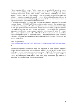 15 
Não se mantém. Não é eterno. Porém o texto nos surpreende. Ele associa-se com o conceito de “eternidade”, implantada no coração humano. Uma vocação para não querer envelhecer, não desejar morrer, antes manter a saúde, a beleza, a virilidade, para todo o sempre. Há um sonho no espírito humano. Uma das engrenagens mestras que movem a ciência é a manutenção da eterna juventude e a busca da imortalidade humana. Milhares de pessoas hoje buscam camaras criogênicas para manutenção de seus corpos após a morte na esperança de um dia ressuscitarem e serem restauradas. 
A revelação contida em Eclesiastes vai além da percepção do desejo de imortalidade humana. Diz que a ETERNIDADE foi colocada no espírito humano. Que de algum modo o ser humano entende que nele habita um espírito que não cessa com a morte física. Que há algo que aponta para a existência de um universo no qual a morte não possui domínio. Que há uma dimensão que não é afetada pelo tempo. Em sua alma ecoa a dimensão angelical, em sonhos, em percepções, em inspirações momentâneas ele sente, ele é tocado pelos poderes espirituais ao seu redor. Dom Richardson nos concederá uma maravilhosa visão sobre a profundidade do testemunho divino, e tremendas revelações sobre sua pessoa concedida aos povos, raças, tribos e nações, preparando-as para conhecerem a Cristo, seu amor, e seu projeto. 
Fator Melquisedeque 
https://drive.google.com/file/d/0B_fUj9Htg3KaYTVpVGhzcjM2dHM/edit?usp=sharing 
Há uma razão para que a eternidade tenha sido implantada na esfera humana. Porque no Projeto divino há um convite, um chamado, um desejo COMPARTILHADO. Do mesmo modo que o espírito humano anseia viver eternamente, o Espírito de Deus anseia que o ser humano seja purificado, seja limpo, seja curado, seja transformado, para receber o DIREITO a participar de sua ETERNIDADE. Deus deseja intimamente que “formoso ao seu tempo” seja mudado para “formoso eternamente”. 
 
