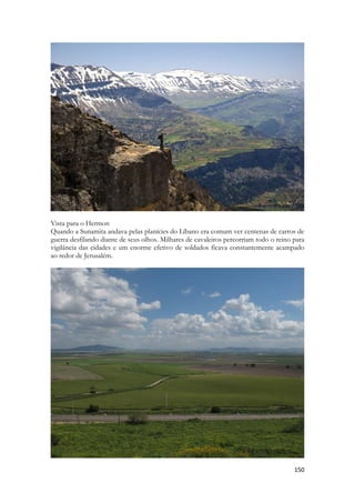 150 
Vista para o Hermon 
Quando a Sunamita andava pelas planícies do Líbano era comum ver centenas de carros de guerra desfilando diante de seus olhos. Milhares de cavaleiros percorriam todo o reino para vigilância das cidades e um enorme efetivo de soldados ficava constantemente acampado ao redor de Jerusalém. 
 