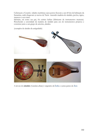 152 
Cafarnaum e Cesaréia cidades marítimas cujos portos ficavam a uns 60 km da habitação da Sunamita, onde chegavam os navios de Tarsis trazendo madeira de sândalo, pavões, tigres, macacos e aves raras. 
Salomão, tal como seu pai, foi exímio luthier (fabricante de instrumentos musicais). Percebendo a sonoridade da madeira de sândalo para uso de instrumentos projetou e construiu junto a um grupo de artesões, alaúdes. 
(exemplos de alaúdes da antiguidade) 
A árvore do sândalo (Santalum album) é originário da Índia e outras partes da Ásia 
 