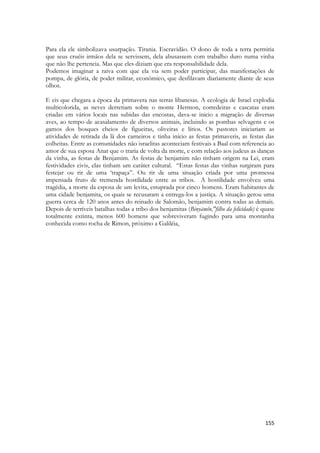 155 
Para ela ele simbolizava usurpação. Tirania. Escravidão. O dono de toda a terra permitia que seus cruéis irmãos dela se servissem, dela abusassem com trabalho duro numa vinha que não lhe pertencia. Mas que eles diziam que era responsabilidade dela. 
Podemos imaginar a raiva com que ela via sem poder participar, das manifestações de pompa, de glória, de poder militar, econômico, que desfilavam diariamente diante de seus olhos. 
E eis que chegara a época da primavera nas terras libanesas. A ecologia de Israel explodia multicolorida, as neves derretiam sobre o monte Hermon, corredeiras e cascatas eram criadas em vários locais nas subidas das encostas, dava-se inicio a migração de diversas aves, ao tempo de acasalamento de diversos animais, incluindo as pombas selvagens e os gamos dos bosques cheios de figueiras, oliveiras e lírios. Os pastores iniciariam as atividades de retirada da lã dos carneiros e tinha início as festas primaveris, as festas das colheitas. Entre as comunidades não israelitas aconteciam festivais a Baal com referencia ao amor de sua esposa Anat que o traria de volta da morte, e com relação aos judeus as danças da vinha, as festas de Benjamim. As festas de benjamim não tinham origem na Lei, eram festividades civis, elas tinham um caráter cultural. “Estas festas das vinhas surgiram para festejar ou rir de uma ‘trapaça”. Ou rir de uma situação criada por uma promessa impensada fruto de tremenda hostilidade entre as tribos. A hostilidade envolveu uma tragédia, a morte da esposa de um levita, estuprada por cinco homens. Eram habitantes de uma cidade benjamita, os quais se recusaram a entrega-los a justiça. A situação gerou uma guerra cerca de 120 anos antes do reinado de Salomão, benjamim contra todas as demais. Depois de terríveis batalhas todas a tribo dos benjamitas (Binyāmîn,"filho da felicidade) é quase totalmente extinta, menos 600 homens que sobreviveram fugindo para uma montanha conhecida como rocha de Rimon, próximo a Galiléia, 
 