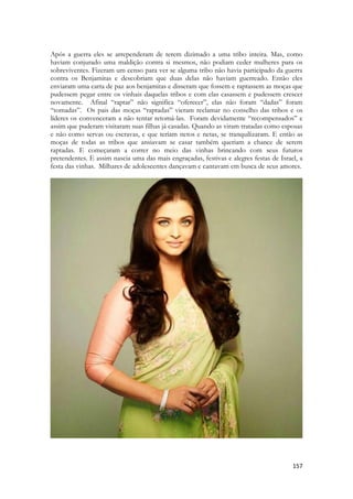 157 
Após a guerra eles se arrependeram de terem dizimado a uma tribo inteira. Mas, como haviam conjurado uma maldição contra si mesmos, não podiam ceder mulheres para os sobreviventes. Fizeram um censo para ver se alguma tribo não havia participado da guerra contra os Benjamitas e descobriam que duas delas não haviam guerreado. Então eles enviaram uma carta de paz aos benjamitas e disseram que fossem e raptassem as moças que pudessem pegar entre os vinhais daquelas tribos e com elas casassem e pudessem crescer novamente. Afinal “raptar” não significa “oferecer”, elas não foram “dadas” foram “tomadas”. Os pais das moças “raptadas” vieram reclamar no conselho das tribos e os líderes os convenceram a não tentar retomá-las. Foram devidamente “recompensados” e assim que puderam visitaram suas filhas já casadas. Quando as viram tratadas como esposas e não como servas ou escravas, e que teriam netos e netas, se tranquilizaram. E então as moças de todas as tribos que ansiavam se casar também queriam a chance de serem raptadas. E começaram a correr no meio das vinhas brincando com seus futuros pretendentes. E assim nascia uma das mais engraçadas, festivas e alegres festas de Israel, a festa das vinhas. Milhares de adolescentes dançavam e cantavam em busca de seus amores. 
 