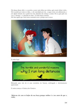 159 
Ela dança diante dele e o convida a correr atrás delas nas vinhas, após muito beber vinho. Ela se perde por entre as vides, e ele convidado por ela, a segue como um adolescente, e em algum instante ele a perde de vista. Quando ela começa a cantar. Ele se guia pela sua voz e a alcança... e a derruba no chão. E então beija a menina. 
Ele faaz aquilo que Ariel estava tentando com o príncipe sem ter sucesso 
E então foge! 
Deixando para trás de si uma moradora de Sunem, embriagada e absolutamente apaixonada. 
E assim começa o Cântico dos Cânticos. 
Beije-me ele com os beijos da sua boca; porque melhor é o teu amor do que o vinho. 
 