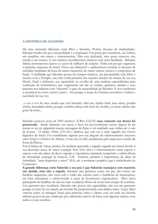 16 
A HISTÓRIA DE SALOMÃO 
Há uma tremenda diferença entre Davi e Salomão. Porém, dezenas de similaridades. Salomão herdou do pai a musicalidade e a inspiração. Um poeta por excelência, um luthier, um estadista, um cantor e instrumentista. Não está declarado, mas quem escreveu este estudo é um musico. E nós músicos reconhecemos músicos com certa facilidade. Salomão fabrica instrumentos únicos e é autor de milhares de canções. Tinha um pai que organizou a primeira orquestra de Israel. Viveu sua infância16 e adolescência ouvindo as dezenas de melodias inspiradas da boca do maior menestrel, do maior cantor, musico e compositor de Israel. A facilidade que Salomão possui de compor cânticos, sua proximidade com Davi e mesmo com o Templo, sua vida vivida próximo dos maiores mestres de música de sua era, Hemã, Asafe e Jedutum, sua capacidade na escolha de uma madeira especialíssima para confecção de instrumentos que originariam um dia os violões, guitarras, alaúdes e seus parentes nos indicam com “maestria” o grau de musicalidade de Salomão. E nos conduzem a reconhecê-lo como exímio cantor. Até porque a moça de Cantares reconhece a beleza e suavidade de sua voz. 
...e eis a voz do meu amado que está batendo: abre-me, minha irmã, meu amor, pomba minha, imaculada minha, porque a minha cabeça está cheia de orvalho, os meus cabelos das gotas da noite... 
Salomão escreveu cerca de 1005 cânticos. (I Reis 4.32,33) mas, somente um destes foi preservado. Sendo Salomão seu autor, o livro foi provavelmente escrito depois de ele tornar-se rei, ter adquirido muitas carruagens do Egito e ter ampliado suas vinhas até o vale de Jezreel. O rabino Akiba (135 d.C.) afirmou que este era o mais sagrado dos Livros Sagrados de Israel. Foi considerado sagrado por sua alegoria do relacionamento amoroso entre Israel e o Senhor da Aliança. Como tal, era lido anualmente pela nação por ocasião da Festa da Páscoa. 
Esse Cântico de Amor, porém, foi também apreciado e julgado sagrado por Israel devido à sua descrição áurea do amor conjugal. Este livro eleva o relacionamento entre esposo e esposa a um alto plano de dever sagrado e experiência espiritual, cumprindo a ordem divina da intimidade conjugal de Gênesis 2.24. Enfatiza também a importância de adiar tal intimidade, “nem desperteis o amor” (8.4), até o momento propício, que é simbolizado no Casamento. 
A grande diferença entre Salomão e seu pai é que Salomão manejava com maestria um alaúde, mas não a espada. Salomão não guerreou como seu pai, não esteve em batalhas sangrentas, não viveu sob o toldo das estrelas junto a batalhões de mercenários, em lutas dramáticas e sobrevivendo à custa de livramentos espetaculares. Davi havia participado de batalhas até não ter mais condições físicas de restar num campo de combate. Um guerreiro por excelência. Salomão não possui tais capacidades, não era um guerreiro porque as lutas de seu amado pai haviam lhe proporcionado uma dádiva única. A paz. Davi vencera todos os inimigos. Israel pela primeira, única e última veza em toda sua história milenar gozava de paz, ainda que por submissão através da força com algumas nações, com todos os seus vizinhos.  