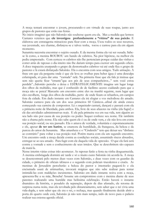 160 
A moça tentará encontrar o jovem, procurando-o em virtude de suas roupas, junto aos grupos de pastores que estão nas festas. 
No inicio imaginei que não Salomão não soubesse quem era ela. Mas a medida que lermos Cantares veremos que ele investigou profundamente a “vitima” de sua paixão. E elaborou um estratagema minucioso para ficar com a moça. Usou todos os seus recursos, sua juventude, seu charme, disfarçou-se e talvez tenha, tocou e cantou para ela em algum momento. 
Sunamita necessita encontrar o sujeito ousado. E da mesma forma ela vai ser ousada. Sabe- se lá como, a menina ROUBOU um bando de cabritos. Na pior hipótese, na melhor ela pediu emprestado. Com certeza os cabritos não lhe pertenciam porque cuidar das vinhas e correr atrás de raposas o dia inteiro não lhe dariam tempo para exercer um segundo oficio. A doce trapaceira usurpando o grupo de desnorteados cabritos vai até onde fica o grupo de pastores e lá estará disfarçado Salomão. Ela o encontra com seus amigos. Tudo armação. A frase em que ela pergunta onde é que ele leva as ovelhas para beber água é uma desculpa esfarrapada, só para dar uma “cantada” nele. Na primeira frase que ela fala já insinua que sem não queria ficar “errante”que aos pés de seus companheiros...” sem você estou perdida”...Salomão percebe a deixa e ESTRATEGICAMENTE imagina um lugar longe dos olhos da multidão, mas que é conhecido de de facílimo acesso cuidando para que a moça não se perca! Marcarão um encontro entre eles na manhã seguinte, num lugar que eles escolhem, longe dos olhos da multidão, perto de onde ficam os rebanhos, em campos fora da cidade. Em dado instante em Cantares ela irá elogiar a voz melodiosa do amado. Salomão cantava para ela um dos seus primeiros 60 Cânticos...afinal ele ainda estava começando sua carreira de compositor. Lá o conquistador cantará, dançará e passará com ela a primeira noite de liberdade, para ambos. Ela, livre de seus afazeres na vinha (ela fugiu!) e ele das atividades administrativas reais. E ele pela primeira vez em sua vida, tem alguém ao seu lado não por causa de sua posição ou poder. Sequer conhece seu nome. Ele também não a chama pelo nome. Ela não sabe quem ele é ou de onde vem, e ele não leva em conta sua posição social, ou seu passado. Ela o amava de verdade, voluntária e espontaneamente e ele, apesar de ter um harém, se enamora da humildade, da franqueza, da beleza e da pureza do amor da Sunamita. Mas amanhece e o “Cinderelo” tem que deixar seu “disfarce ao contrário” para voltar a sua posição real. Porém marca com ela um segundo encontro. Um encontro onde a moça decide contra as condições sociais, assumindo riscos absurdos, entregar-se ao seu amado. Para fugir com ele daquela vida de opressão. O que ela fará será contra a vontade e sem o conhecimento de seus irmãos. Que se descobrirem são capazes de matá-la. 
Nesse interim várias coisas irão acontecer. As raposas farão a festa na vinha desguarnecida. A menina embriagada dormirá até tarde e só a muito custo Salomão irá acordá-la. A moça se desencontrará pelo menos duas vezes com Salomão, e duas vezes com os guardas da cidade, o primeiro de oficiais idôneos e o segundo com policiais truculentos e cruéis. As meninas de Jerusalém perceberão a beleza do pastor e intentarão paquerá-lo e ela enciumada usará de artimanhas, invocará mágicas que não sabe realizar para tentar intimidá-las com maldições inexistentes. Salomão em dado instante noiva com a moça, apresenta-lhe a su mãe, Betseba! Assume um compromisso com e menina diante de seus parentes realizando uma humilde mas belíssima celebração. Então haverá o instante dramático da história, o pesadelo da separação, depois de dias afastado, ele retorna de surpresa numa noite, mas ela revoltada pelo distanciamento, sem saber que o rei vivia uma vida-dupla, e sem saber que ele era o rei, o rechaça, mas quando finalmente decide abrir a porta do quarto onde está, Salomão já não tem mais tempo, indo de novo para o palácio realizar sua extensa agenda oficial.  