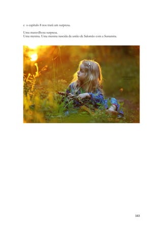 163 
e o capítulo 8 nos trará um surpresa. 
Uma maravilhosa surpresa. 
Uma menina. Uma menina nascida da união de Salomão com a Sunamita. 
 
